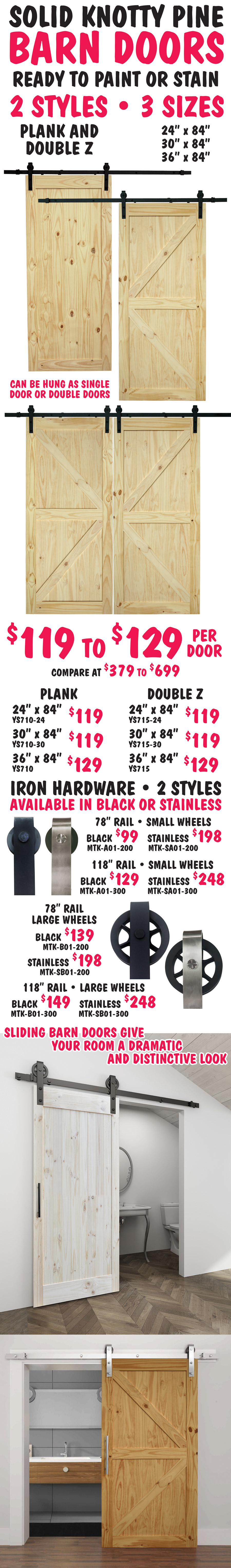 Solid Knotty Pine Barn Doors ready to paint or stain, 2 styles plank and double Z, 3 sizes 24 inches wide by 84 inches tall, 30 inches wide by 84 inches tall, and 36 inches wide by 84 inches tall. Can be hung as single door or double doors. Sliding barn doors give your room a dramatic and distinctive look. $119 to $129 per door, compare at $379 to $699. Plank style - 24 inches by 84 inches $119 item number YS710-24, 30 inches by 84 inches $119 item number YS710-30, and 36 inches by 84 inches $129 item number YS710. Double Z style - 24 inches by 84 inches $119 item number YS715-24, 30 inches by 84 inches $119 item number YS715-30, and 36 inches by 84 inches $129 item number YS715. Iron Hardware in 2 styles – small or large wheels available in black and stainless. 78 inches rail with small wheels – black $99 item number MTK-A01-200 and stainless $198 item number MTK-SA01-200. 118 inch rail with small wheels – black $129 item number MTK-A01-300 and stainless $248 item number MTK-SA01-300. 78 inch rail with large wheels – black $139 item number MTK-B01-200 and stainless $198 item number MTK-SB01-200. 118 inch rail with large wheels – black $149 item number MTK-B01-300 and stainless $248 item number MTK-SB01-300.