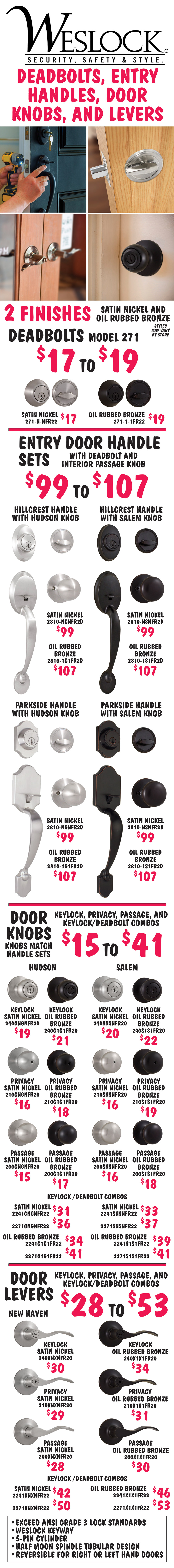 Weslock Deadbolts, Entry Door Handle Sets, Door Knobs and Levers in 2 finishes - Satin Nickel and Oil Rubbed Bronze. Deadbolts Model 271 $17 to $19. Entry Door Handle Sets with deadbolt and interior passage knob $99 to $107, Hillcrest handle with Hudson or Salem knob and Parkside handle with Hudson or Salem knob. Door Knobs match handle sets $15 to $41 - keylock, privacy, passage, and keylock-deadbolt combos in Hudson and Salem styles. Door Levers $28 to $53 - keylock, privacy, passage, and keylock-deadbolt combos in New Haven style. Styles and finishes may vary by store. All exceed ANSI grade 3 lock standards, feature Weslock keyway, 5-pin cylinder, half moon spindle tubular design, and are reversible for right or left hand doors.