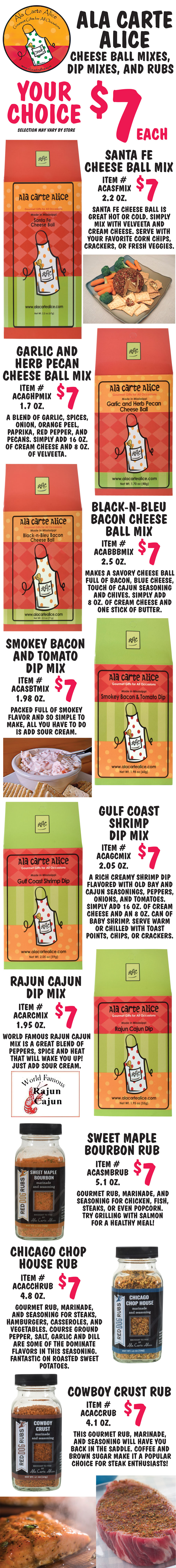 Ala Carte Alice Cheese Ball Mixes, Dip Mixes, and Rubs your choice $7 each, selection may vary by store. Santa Fe Cheese Ball Mix $7, 2.2 ounces, item number ACASFMIX. Santa Fe Cheese Ball is great hot or cold. Simply mix with Velveeta and cream cheese. Serve with your favorite corn chips, crackers, or fresh veggies. Garlic and Herb Pecan Cheese Ball Mix $7, 1.7 ounces, item number ACAGHPMIX. A blend of garlic, spices, onion, orange peel, paprika, red pepper, and pecans. Simply add 16 ounces of cream cheese and 8 ounces of Velveeta. Black-N-Bleu Bacon Cheese Ball Mix $7, 2.5 ounces, item number ACABBBMIX. Makes a savory cheese ball full of bacon, blue cheese, touch of Cajun seasoning and chives. Simply add 8 ounces of cream cheese and one stick of butter. Smokey Bacon and Tomato Dip Mix $7, 1.98 ounces, item number ACASBTMIX. Packed full of smoky flavor and so simple to make, all you have to do is add sour cream. Gulf Coast Shrimp Dip Mix $7, 2.05 ounces, item number ACAGCMIX. A rich creamy shrimp dip flavored with Old Bay and Cajun seasonings, peppers, onions, and tomatoes. Simply add 16 ounces of cream cheese and an 8 ounces can of baby shrimp. Serve warm or chilled with toast points, chips, or crackers. Rajun Cajun Dip Mix $7, 1.95 ounces, item number ACARCMIX. World Famous Rajun Cajun mix is a great blend of peppers, spice and heat that will wake you up! Just add sour cream. Sweet Maple and Bourbon Rub $7, 5.1 ounces, item number ACASMBRUB. Gourmet rub, marinade, and seasoning for chicken, fish, steaks, or even popcorn. Try grilling with salmon for a healthy meal! Chicago Chop House Rub $7, 4.8 ounces, item number ACACCHRUB. Gourmet rub, marinade, and seasoning for steaks, hamburgers, casseroles, and vegetables. Course ground pepper, salt, garlic and dill are some of the dominate flavors in this seasoning. Fantastic on roasted sweet potatoes. Cowboy Crust Rub $7, 4.1 ounces, item number ACACCRUB. This gourmet rub, marinade, and seasoning will have you back in the saddle. Coffee and brown sugar make this a popular choice for steak enthusiasts!