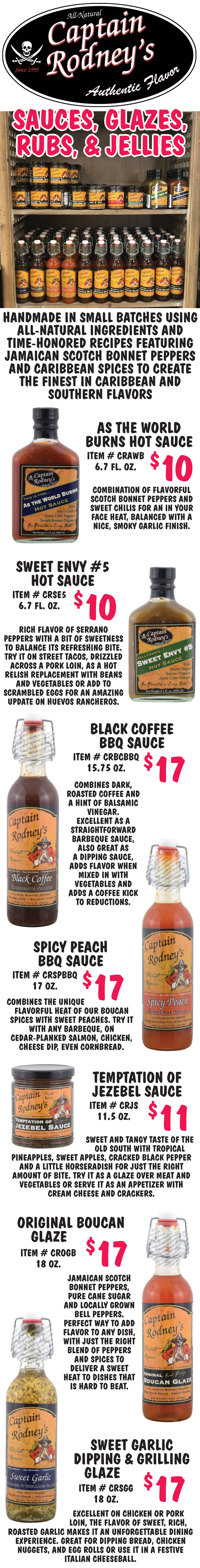 All-Natural Captain Rodney’s Authentic Flavor Sauces, Glazes, Rugs, and Jellies. Handmade in small batches using all-natural ingredients and time-honored recipes featuring Jamaican scotch bonnet peppers and Caribbean spices to create the finest in Caribbean and southern flavors. As The World Burns Hot Sauce $10, item number CRAWB, 6 point 7 fluid ounces. Combination of flavorful scotch bonnet peppers and sweet chilis for an in your face heat, balanced with a nice, smoky garlic finish. Sweet Envy Number 5 Hot Sauce $10, item number CRSE5, 6 point 7 fluid ounces. Rich flavor of serrano peppers with a bit of sweetness to balance its refreshing bite. Try it on street tacos, drizzled across a pork loin, as a hot relish replacement with beans and vegetables or add to scrambled eggs for an amazing update on huevos rancheros. Black Coffee Barbeque Sauce $17, item number CRBCBBQ, 15 and 3 quarter ounces. Combines dark, roasted coffee and a hint of balsamic vinegar. Excellent as a straightforward barbeque sauce, also great as a dipping sauce, adds flavor when mixed in with vegetables and adds a coffee kick to reductions. Spicy Peach Barbeque Sauce $17, item number CRSPBBQ, 17 ounces. Combines the unique flavorful heat of boucan spices with sweet peaches. Try it with any barbeque, on cedar-planked salmon, chicken, cheese dip, even cornbread. Temptation of Jezebel Sauce $11, item number CRJS, 11 and a half ounces. Sweet and tangy taste of the old south with tropical pineapples, sweet apples, cracked black pepper and a little horseradish for just the right amount of bite. Try it as a glaze over meat and vegetables or serve it as an appetizer with cream cheese and crackers. Original Boucan Glaze $17, item number CROGB, 18 ounces. Made with Jamaican scotch bonnet peppers, pure cane sugar and locally grown bell peppers, the perfect way to add flavor to any dish. Just the right blend of peppers and spices delivers a sweet heat that is hard to beat. Sweet Garlic Dipping and Grilling Glaze $17, item number CRSGG, 18 ounces. Excellent on chicken or pork loin, the flavor of sweet, rich, roasted garlic makes it an unforgettable dining experience. Great for dipping bread, chicken nuggets, and egg rolls or use it in a festive Italian cheeseball.