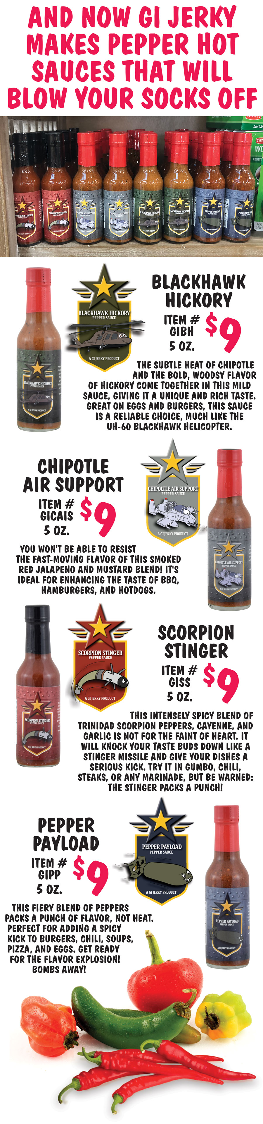 And now GI Jerky makes pepper hot sauces that will blow your socks off. Blackhawk Hickory Pepper Sauce $9, 5 ounces, item number GIBH. The subtle heat of chipotle and the bold, woodsy flavor of hickory come together in this mild sauce, giving it a unique and rich taste. Great on eggs and burgers, this sauce is a reliable choice, much like the UH-60 Blackhawk helicopter. Chipotle Air Support Pepper Sauce $9, 5 ounces, item number GICAIS. You won't be able to resist the fast-moving flavor of this smoked red jalapeno and mustard blend! It's ideal for enhancing the taste of BBQ, hamburgers, and hotdogs. Scorpion Stinger Pepper Sauce $9, 5 ounces, item number GISS. This intensely spicy blend of Trinidad Scorpion peppers, cayenne, and garlic is not for the faint of heart. It will knock your taste buds down like a Stinger missile and give your dishes a serious kick. Try it in gumbo, chili, steaks, or any marinade, but be warned: the Stinger packs a punch! Pepper Payload Pepper Sauce $9, 5 ounces, item number GIPP. This fiery blend of peppers packs a punch of flavor, not heat. Perfect for adding a spicy kick to burgers, chili, soups, pizza, and eggs. Get ready for the flavor explosion! Bombs away!