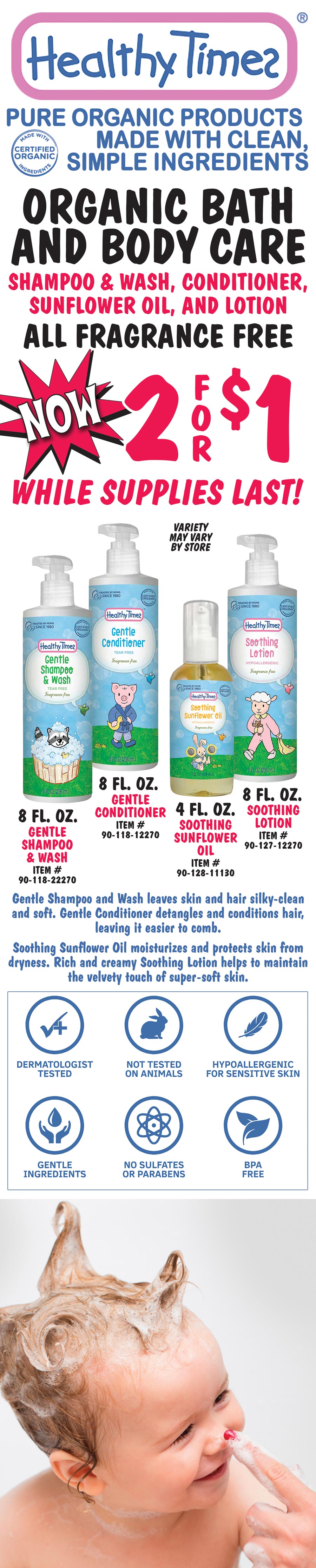 Healthy Times Organic Bath and Body Care for Baby, now only 2 for $1, while supplies last. Gentle Shampoo and Wash 8 fluid ounces, Gentle Conditioner 8 fluid ounces, Soothing Sunflower Oil 4 fluid ounces, and Soothing Lotion 8 fluid ounces. All fragrance free, pure organic products made with clean simple ingredients. Variety may vary by store. Gentle Shampoo and Wash leaves skin and hair silky-clean and soft. Gentle Conditioner detangles and conditions hair, leaving it easier to comb. Soothing Sunflower Oil moisturizes and protects skin from dryness. Rich and creamy Soothing Lotion helps to maintain the velvety touch of super-soft skin. Dermatologist tested, not tested on animals, hypoallergenic for sensitive skin, gentle ingredients, no sulfates or parabens, BPA free, and not just for baby!