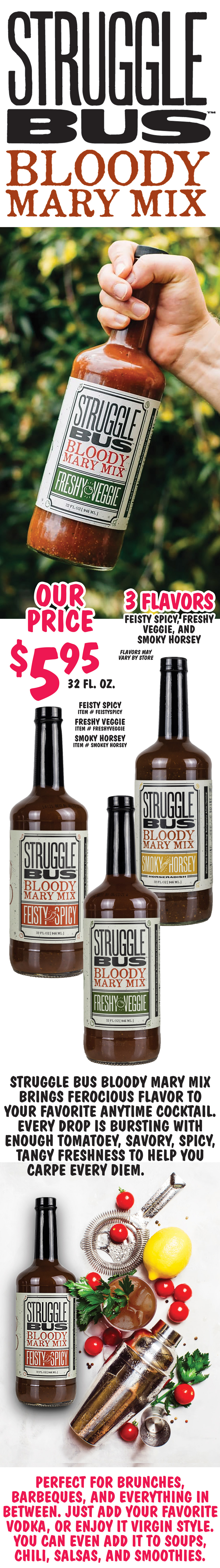 Struggle Bus Bloody Mary Mix $5.95 for 32 fluid ounces - 3 flavors Feisty Spicy, Freshy Veggie, and Smoky Horsey. It brings ferocious flavor to your favorite anytime cocktail. Every drop is bursting with enough tomatoey, savory, spicy tangy freshness to help you carpe every diem. Perfect for brunches, barbeques, and everything in between. just add your favorite vodka, or enjoy it virgin style. You can even add it to soups, chili, salsas, and smoothies. Feisty Spicy item number FEISTYSPICY, Freshy Veggie item number FRESHYVEGGIE, and Smoky Horsey item number SMOKEY space HORSEY