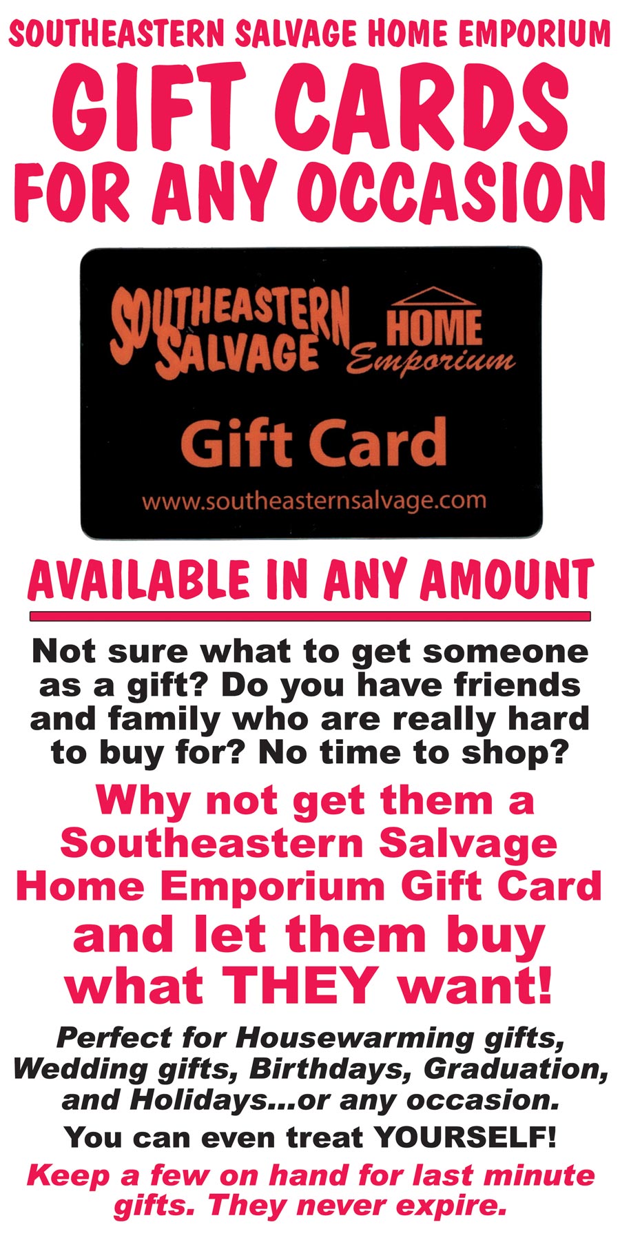 We have gift cards for any occasion, available in any amount. Not sure what to get someone as a gift? Do you have friends and family who are really hard to buy for? No time to shop? Why not get them a Southeastern Salvage Home Emporium Gift Card and let them buy what THEY want! Perfect for Housewarming gifts, Wedding gifts, Birthdays, Graduation, and Holidays...or any occasion. You can even treat YOURSELF! Keep a few on hand for last minute gifts. They never expire.