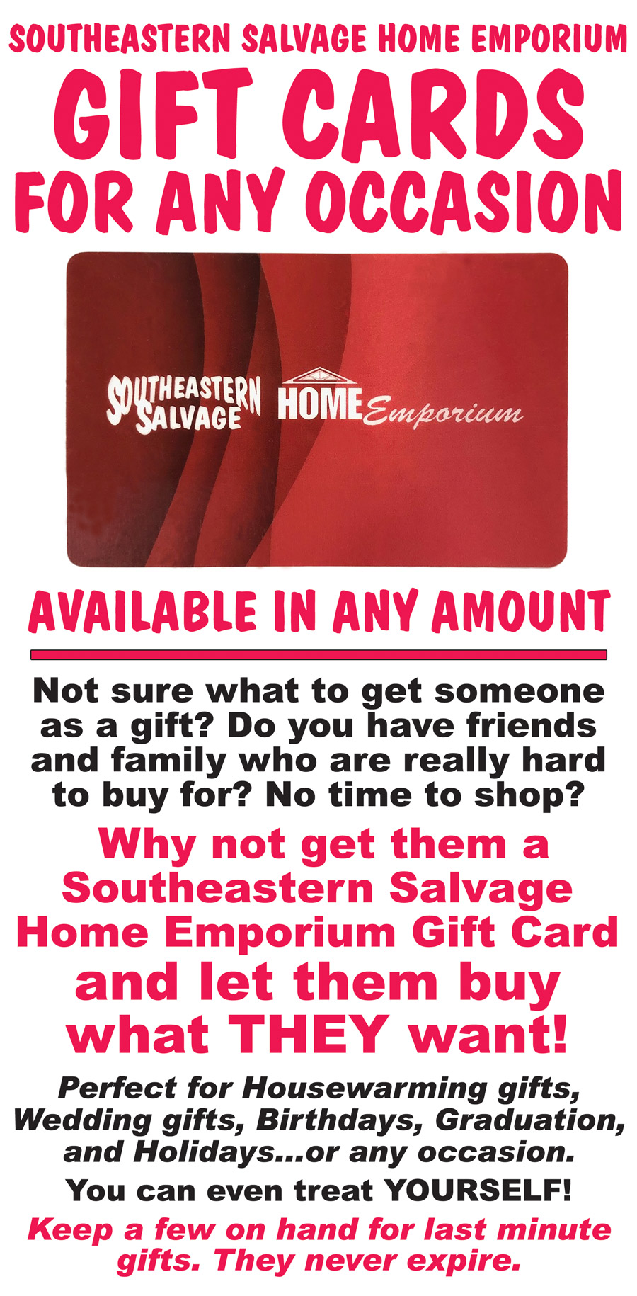 We have gift cards for any occasion, available in any amount. Not sure what to get someone as a gift? Do you have friends and family who are really hard to buy for? No time to shop? Why not get them a Southeastern Salvage Home Emporium Gift Card and let them buy what THEY want! Perfect for Housewarming gifts, Wedding gifts, Birthdays, Graduation, and Holidays...or any occasion. You can even treat YOURSELF! Keep a few on hand for last minute gifts. They never expire.