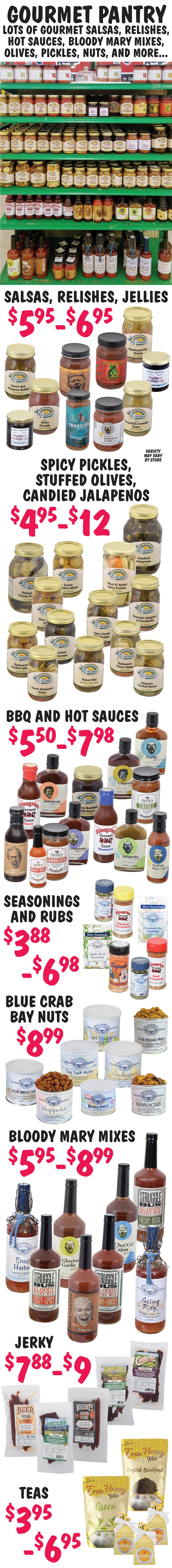 Shop our Gourmet Pantry with lots of gourmet salsas, relishes, hot sauces, bloody mary mixes, olives, pickles, nuts, and more. Salsas, Relishes, and Jellies $5.95 to $6.95, Spicy Pickles, Stuffed Olives, Candied Jalapenos $4.95 to $12, BBQ and Hot Sauces $4.98 to $7.98, Seasonings and Rubs $3.88 to $6.98, Jerky $7.88 to $9, Blue Crab Bay Nuts $8.99, Bloody Mary Mixes $5.95 to $8.99, and Teas $3.95 to $6.95. Variety varies from store to store.