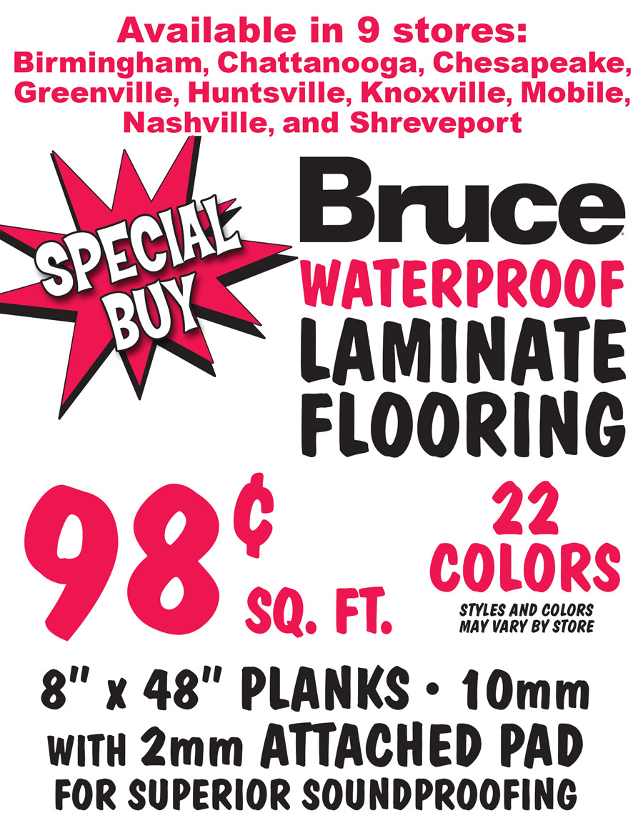 Special Buy Bruce Waterproof Laminate Flooring 98 cents a square foot, available in 9 stores, Birmingham, Chattanooga, Chesapeake, Greenville, Huntsville, Knoxville, Mobile, Nashville, and Shreveport, 22 colors, styles and colors may vary by store, 8 inch by 48 inch planks, 10 millimeters thick with 2 millimeter thick attached pad for superior soundproofing.