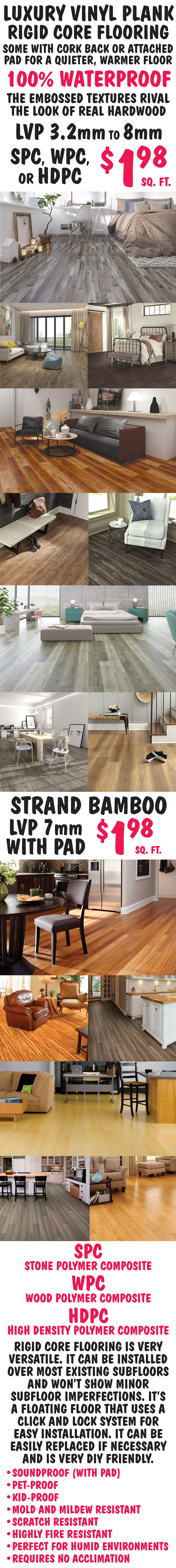 Luxury Vinyl Plank Rigid Core Flooring, some with cork back or attached pad for a quieter, warmer floor, 100 percent waterproof. The embossed textures rival the look of real hardwood. LVP 3 point 2 millimeter to 8 millimeter SPC, WPC, or HDPC $1.98 a square foot. Strand Bamboo LVP 7 millimeter with pad $1.98 a square foot. SPC is stone polymer composite, WPC is wood polymer composite, and HDPC is high density polymer composite. Rigid core flooring is very versatile. It can be installed over most existing subfloors and won’t show minor subfloor imperfections. It’s a floating floor that uses a click and lock system for easy installation. It can be easily replaced if necessary and is very D I Y friendly. It’s soundproof with pad, pet proof, kid proof, mold and mildew resistant, scratch resistant, highly fire resistant, perfect for humid environments, and requires no acclimation when installing.