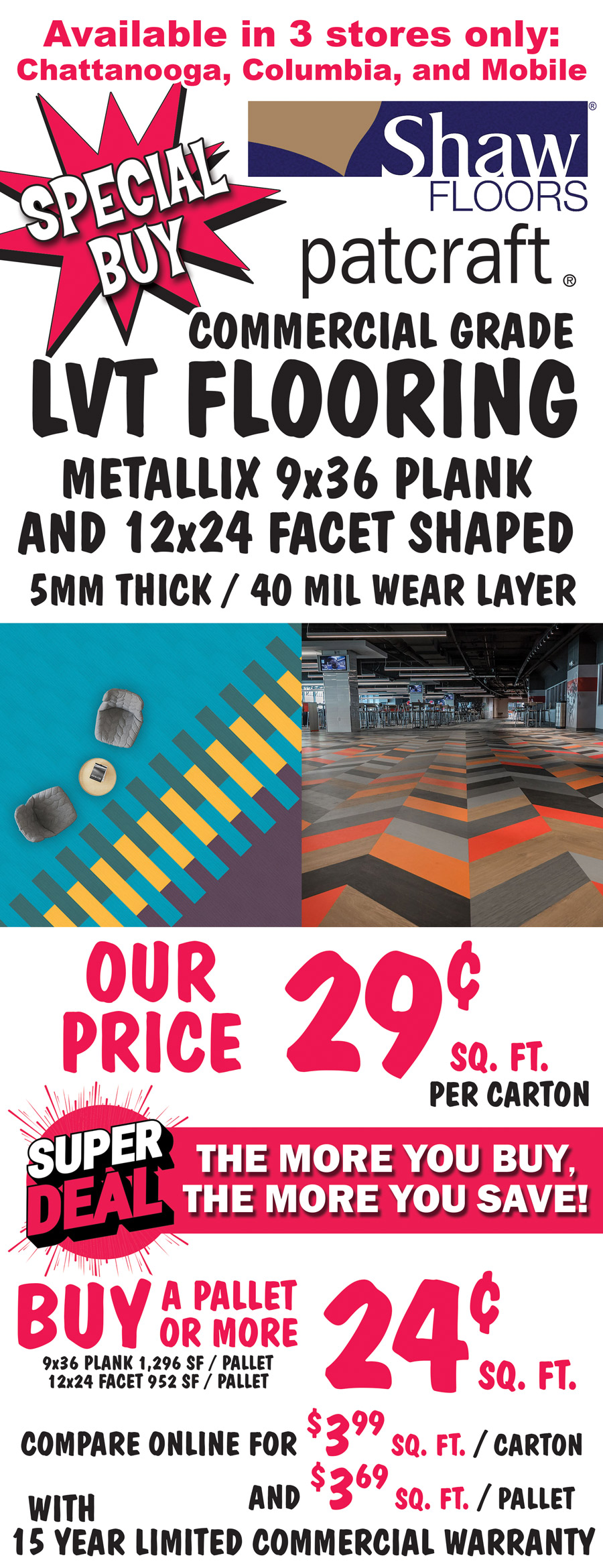 Special Buy Shaw Patcraft Commercial Grade LVT Flooring with 15 year limited commercial warranty, Metallix 9 inch by 36 inch plank and 12 inch by 24 inch facet shaped, 5 millimeters thick, 40 mil wear layer, our price 29 cents a square foot per carton. Super Deal, the more you buy, the more you save, buy a pallet or more for 24 cents a square foot. 9 by 36 plank is 1,296 square feet per pallet and 12 by 24 facet is 952 square feet per pallet. Compare online for $3.99 a square foot per carton and $3.69 a square foot per pallet. Available in 3 stores only Chattanooga, Columbia, and Mobile. Styles and colors may vary by store.