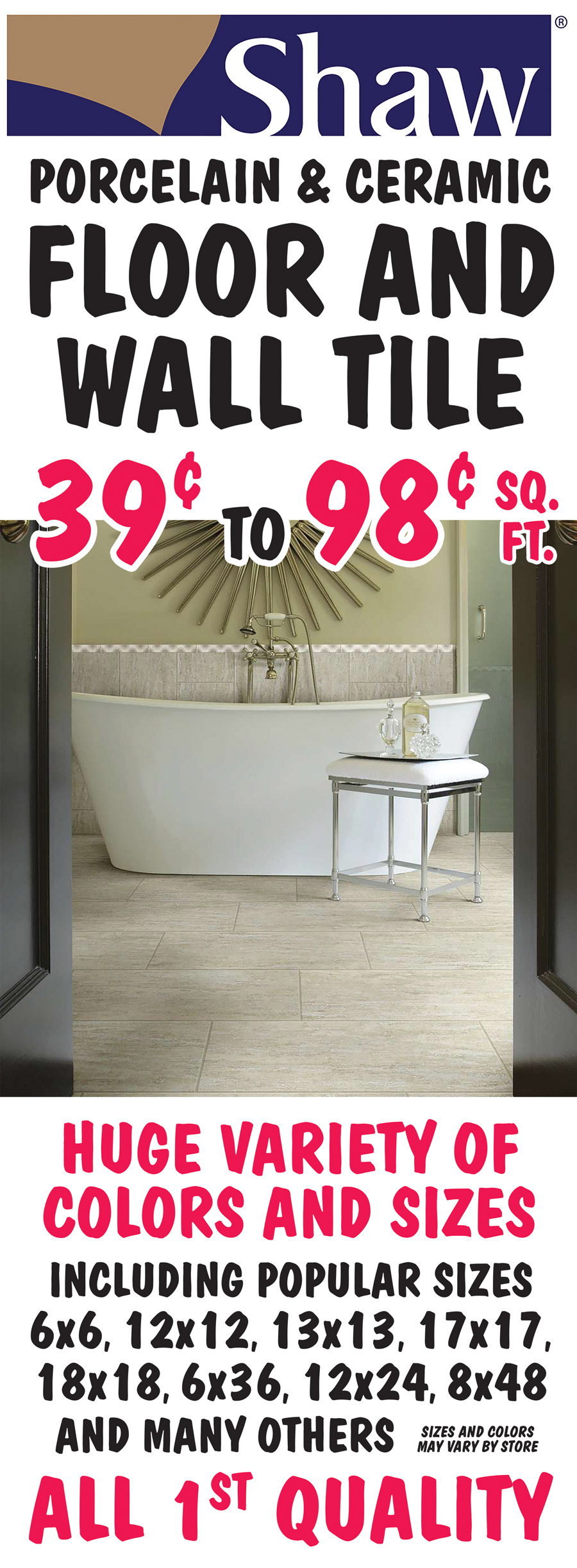 Shaw Porcelain and Ceramic Floor and Wall Tile 39 cents to 98 cents a square foot. All first Quality. Huge variety of colors and sizes including popular sizes 6 by 6, 12 by 12, 13 by 13, 17 by 17, 18 by 18, 6 by 36, 12 by 24, 8 by 48, and many others. All sizes are in inches. Sizes and colors may vary by store.