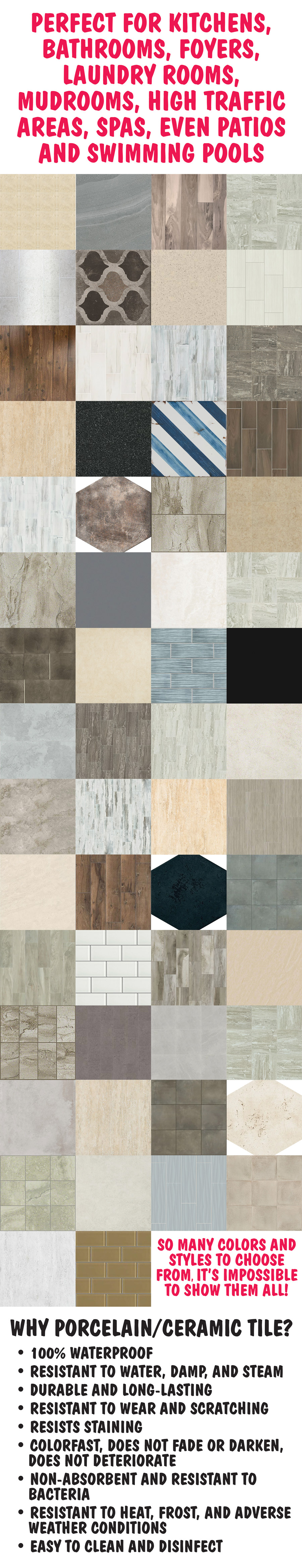 Perfect for kitchens, bathrooms, foyers, laundry rooms, mudrooms, high traffic areas, space, even patios, and swimming pools. So many colors and styles to choose from, it’s impossible to show them all! Why Porcelain and Ceramic Tile? It’s 100 percent waterproof so it’s resistant to water, damp, and steam. It’s durable and long lasting, resistant to wear and scratching, and resists staining. It’s colorfast so it does not fade or darken, and it does not deteriorate. It’s non-absorbent and resistant to bacteria. It’s resistant to heat, frost, and adverse weather conditions. And it’s easy to clean and disinfect.