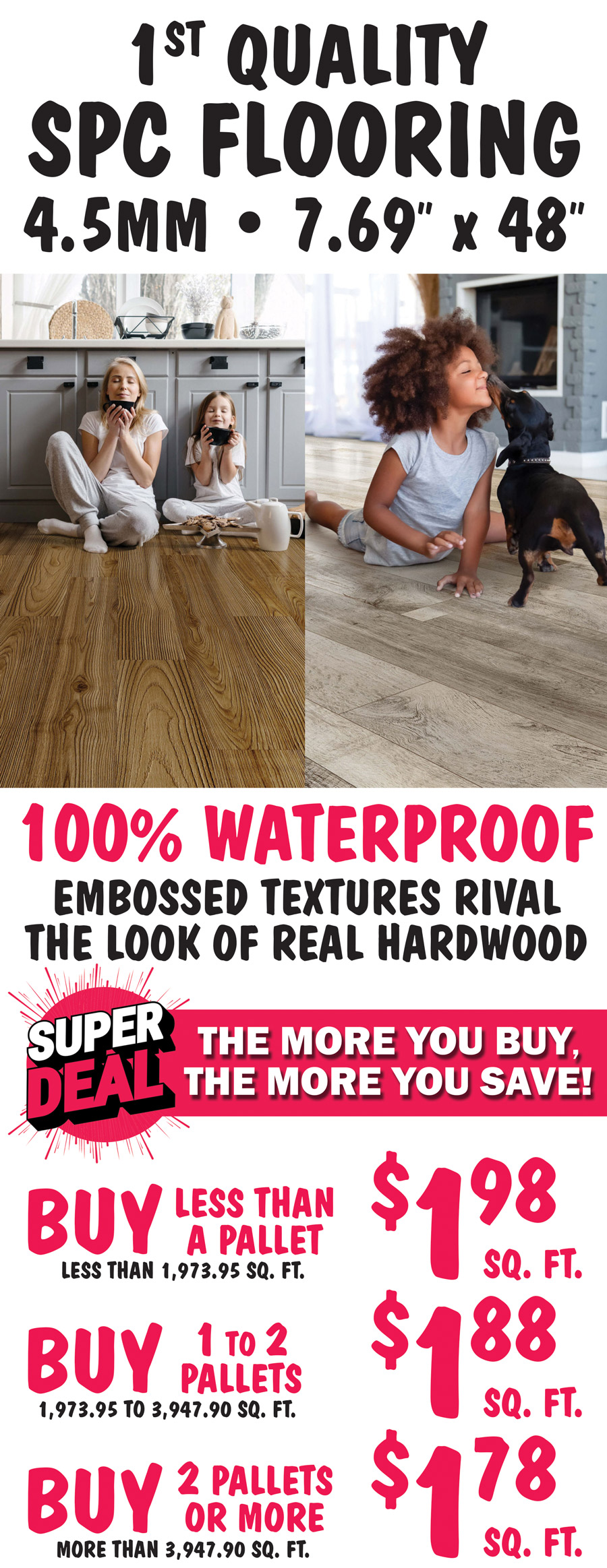 First Quality SPC Flooring, 4 point 5 millimeter, 7 point 69 inch by 48 inch planks, 100 percent waterproof, embossed textures rival the look of real hardwood. Super Deal, the more you buy, the more you save! Buy less than a pallet, less than 1,973 point 95 square feet for $1.98 a square foot, buy 1 to 2 pallets, 1,973 point 95 to 3,647 point 90 square feet for $1.88 a square foot, or buy 2 pallets or more, more than 3,947 point 90 square feet for $1.78 a square foot.