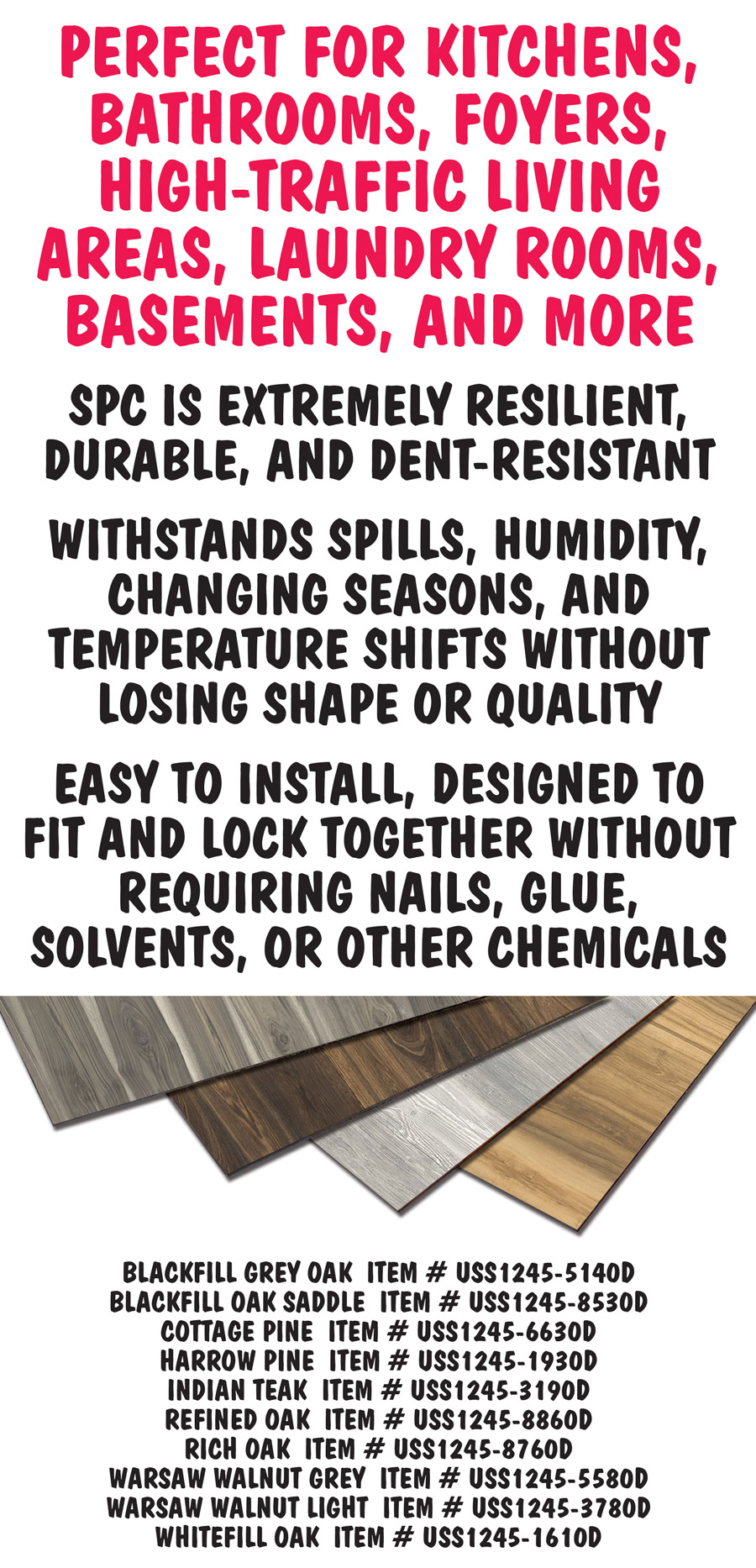 Perfect for kitchens, bathrooms, foyers, high traffic living areas, laundry rooms, basements, and more. SPC is extremely resilient, durable, and dent-resistant. It withstands spills, humidity, changing seasons, and temperature shifts without losing shape or quality. It is easy to install, designed to fit and lock together without requiring nails, glue, solvents, or other chemicals. Item numbers Blackfill Grey Oak item number USS1245 dash 5140D, Blackfill Oak Saddle item number USS1245 dash 8530D, Cottage Pine item number USS1245 dash 6630D, Harrow Pine item number USS1245 dash 1930D, Indian Teak item number USS1245 dash 3190D, Refined Oak item number USS1245 dash 8860D, Rich Oak item number USS1245 dash 8760D, Warsaw Walnut Grey item number USS1245 dash 5580D, Warsaw Walnut Light item number USS1245 dash 3780D, and Whitefill Oak item number USS1245 dash 1610D.