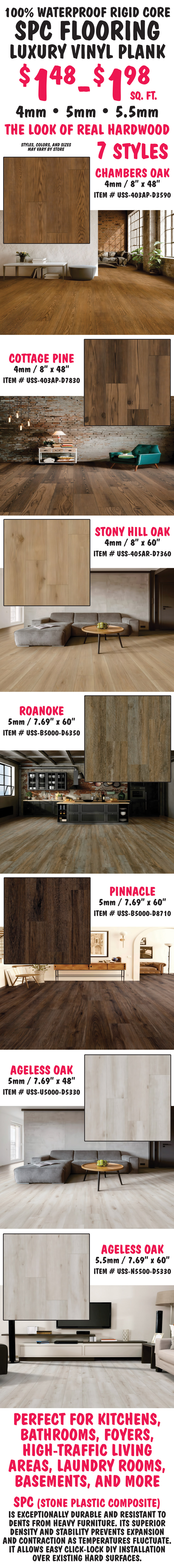 100 percent waterproof rigid core S P C Flooring Luxury Vinyl Plank $1.48 to $1.98 a square foot. 4, 5, and 5 and a half millimeters thick, the look of real hardwood, 7 styles, styles, colors, and sizes may vary by store. Chambers Oak 4 millimeters thick, 8 inches by 48 inches, item number USS dash 403AP dash D3590. Cottage Pine 4 millimeters thick, 8 inches by 48 inches, item number USS dash 403AP dash D7830. Stony Hill Oak 4 millimeters thick, 8 inches by 60 inches, item number USS dash 405AR dash D7360. Roanoke 5 millimeters thick 7 point 69 inches by 60 inches, item number USS dash B5000 dash D6350. Pinnacle 5 millimeters thick 7 point 69 inches by 60 inches, item number USS dash B5000 dash D8710. Ageless Oak 5 millimeters thick, 7 point 69 inches by 48 inches, item number USS dash B5000 dash D5330. Ageless Oak 5 and a half millimeters thick, 7 point 69 inches by 60 inches, item number USS dash N5500 dash D5330. Perfect for kitchens, bathrooms, foyers, high traffic living areas, laundry rooms, basements, and more. S P C stands for stone plastic composite and is exceptionally durable and resistant to dents from heavy furniture. Its superior density and stability prevents expansion and contraction as temperatures fluctuate. It allows easy click lock D I Y installation over existing hard surfaces.