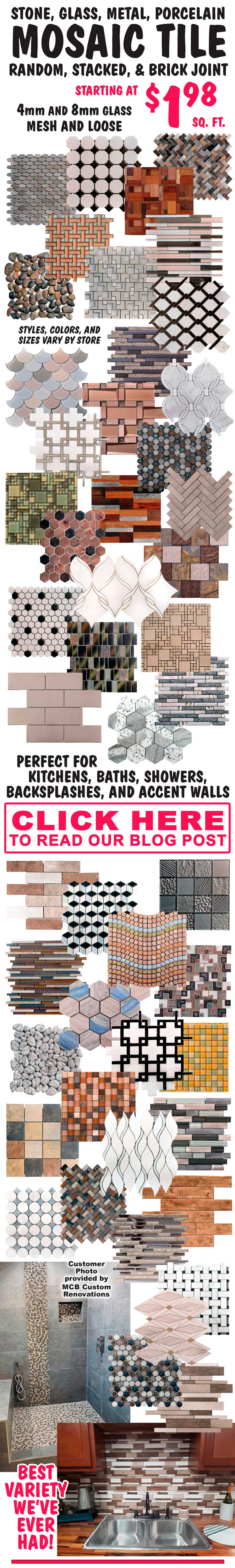 Mosaic Tile starting at $1.98 a square foot. Mosaic Tile is perfect for Kitchens, Baths, Showers, Backsplashes, and Accent Walls. Click here to get Mosaic Tile decorating ideas and learn about different types of Mosaic Tile.