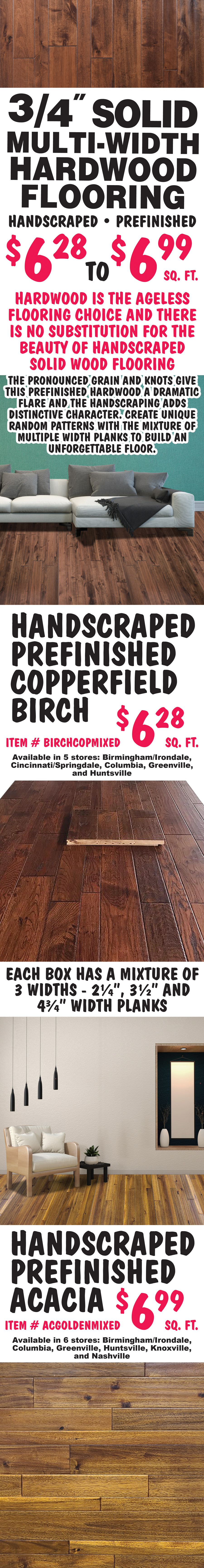 3 quarter inch Solid Multi-Width Hardwood Flooring, handscraped and prefinished, $6.28 to $6.99 a square foot. The pronounced grain and knots give this prefinished hardwood a dramatic flare and the handscraping adds distinctive character. Create unique random patterns with the mixture of multiple width planks to build an unforgettable floor. Handscraped Prefinished Copperfield Birch $6.28 a square foot, item number BIRCHCOPMIXED, available in 5 stores: Birmingham-Irondale, Cincinnati-Springdale, Columbia, Greenville, and Huntsville. Handscraped Prefinished Acacia $6.98 a square foot, item number ACGOLDENMIXED, available in 6 stores: Birmingham-Irondale, Columbia, Greenville, Huntsville, Knoxville, and Nashville. Each box has a mixture of 3 widths - 2 and a quarter inch, 3 and a half inch, and 4 and 3 quarter inch wide planks. Available in all our stores except Mobile and Shreveport. Hardwood is the ageless flooring choice and there is no substitution for the beauty of handscraped solid wood flooring.