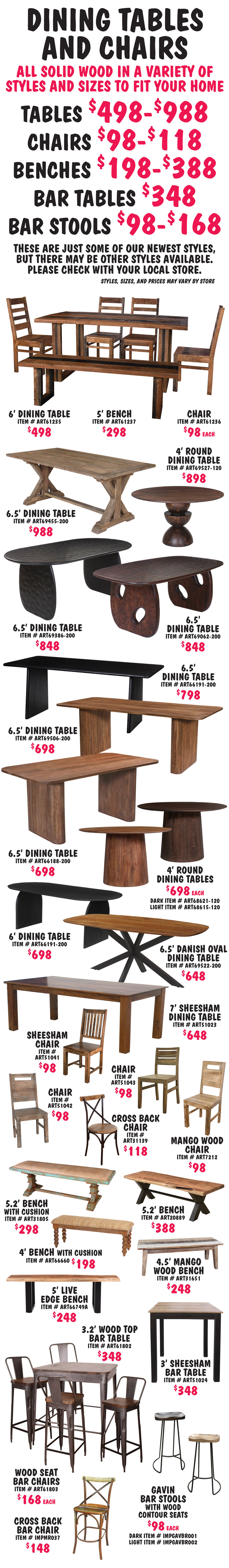 Dining Table and Chairs, all solid wood in a variety of styles and sizes to fit your home. Tables $498 to $988, Chairs $98 to $118, Benches $198 to $388, Bar Tables $348, Bar Chairs and Stools $98-$168. These are just some of our newest styles, but there may be other styles available. Please check with your local store. Styles, sizes, and prices may vary by store. Styles include 4 foot round tables, 6 to 6 and a half foot oval tables, and 6 to 7 foot rectangular tables. Wood chairs and wood and metal cross back chairs. Benches, some with cushioned seats. 3 foot square bar height tables, chairs and stools, some industrial style with metal legs and wood tops and seats.