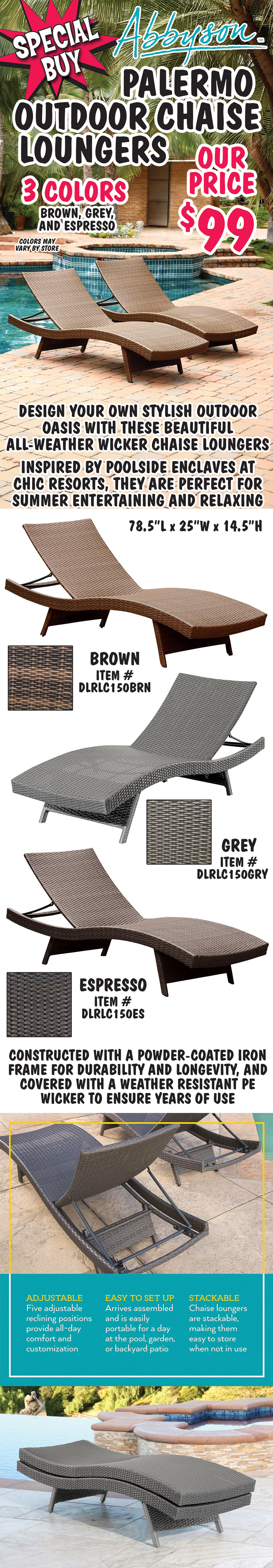 Special Buy Abbyson Palermo Outdoor Chaise Loungers our price $99, in 3 colors brown, grey, and espresso, colors may vary by store. Design your own stylish outdoor oasis with these beautiful all-weather wicker chaise loungers. Inspired by poolside enclaves at chic resorts, they are perfect for summer entertaining and relaxing. Brown item number DLRLC150BRN, Grey item number DLRLC150GRY, and Espresso item number DLRLC150ES, 78 and a half inches long by 25 inches wide by 14 and a half inches high. Constructed with a powder-coated iron frame for durability and longevity, and covered with a weather resistant PE wicker to ensure years of use. 5 adjustable reclining positions provide all day comfort and customization. Easy to set up, arrives assembled and is easily portable for a day at the pool, garden, or backyard patio. Chaise loungers are stackable, making them easy to store when not in use.