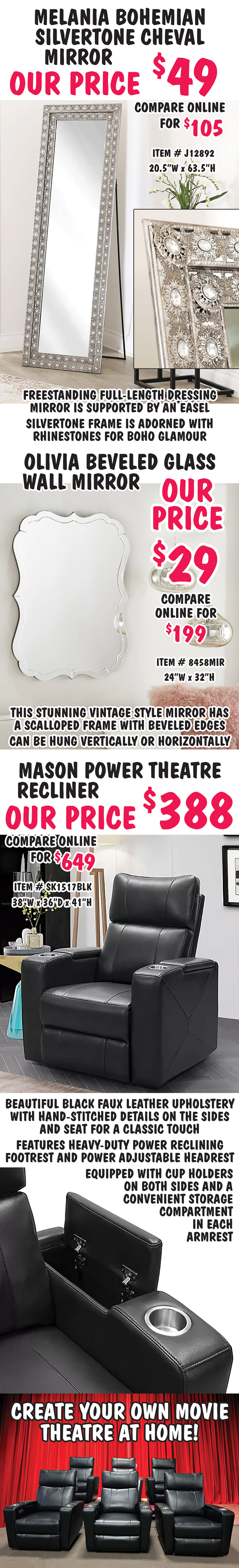 Melania Bohemian Silvertone Cheval Mirror our price $49, compare online for $105, item number J12892. Freestanding full length dressing mirror is supported by an easel. Silvertone frame is adorned with rhinestones for boho glamour. 20 and a half inches wide by 63 and a half inches high. Olivia Beveled Glass Wall Mirror our price $29, compare online for $199, item number 8458MIR. This stunning vintage style mirror has a scalloped frame with beveled edges. Can be hung vertically or horizontally. 24 inches wide by 32 inches high. Mason Power Theater Recliner our price $388, compare online for $649, item number SK1517BLK. Beautiful black faux leather upholstery with hand-stitched details on the sides and seat for a classic touch. Features heavy-duty power reclining footrest and power adjustable headrest. Equipped with cup holders on both sides and a convenient storage compartment in each armrest. 38 inches wide by 36 inches deep by 41 inches high.