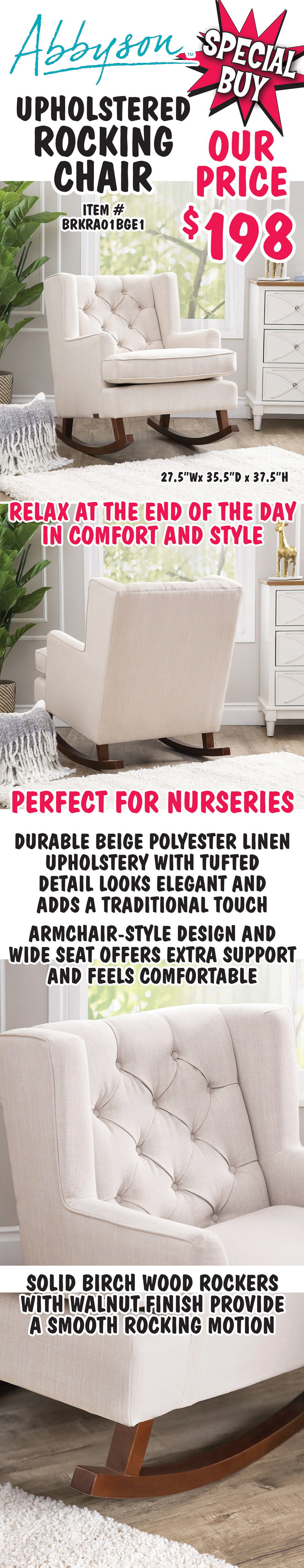 Special Buy Abbyson Upholstered Rocking Chair our price $198, item number BRKRA01BGE1. Relax at the end of the day in comfort and style, perfect for nurseries. Durable beige polyester linen upholstery with tufted detail looks elegant and adds a traditional touch, armchair style design and wide seat offers extra support and feels comfortable, solid birch wood rockers with walnut finish provide a smooth rocking motion. 27 and a half inches wide by 35 and a half inches deep by 37 and a half inches high.