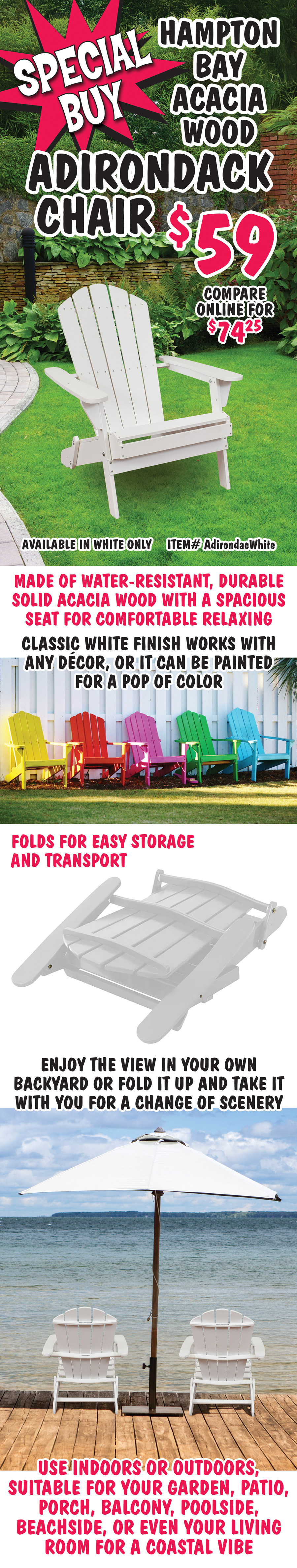 special Buy Hampton Bay Acacia Wood Adirondack Chair $59, compare online for $74.25, available in white only, item number AdirondacWhite. Made of water-resistant, durable solid Acacia wood with a spacious seat for comfortable relaxing. Classic white finish works with any decor, or it can be painted for a pop of color. Folds for easy storage and transport. Enjoy the view in your own backyard or fold it up and take it with you for a change of scenery. Use indoors or outdoors, suitable for your garden, patio, porch, balcony, poolside, beachside, or even your living room for a coastal vibe.