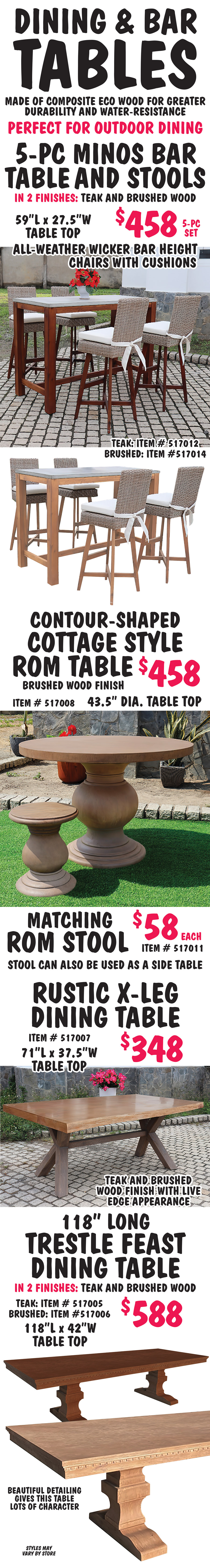 Dining and Bar Tables made of composite eco wood for greater durability and water resistance. Perfect for outdoor dining. 5 piece Minos Bar Table and Stools $458 for a 5 piece set, in 2 finishes teak and brushed wood - teak finish item number 517012, brushed wood item number 517014, table top is 59 inches long by 27 and a half inches wide, all-weather wicker bar height chairs with cushions. Contour shaped cottage style Rom Table $458, item number 517008, round table top is 43 and a half inches in diameter, matching Rom Stool $58 each, item number 5170011, can also be used as a side table. Rustic X leg Dining Table $348, item number 517007, table top measures 71 inches long by 37 and a half inches wide, teak and brushed wood finish with live edge appearance. 118 inch long Trestle Feast Dining Table $588 in 2 finishes teak item number 517005 and brushed wood item number 517006, table top is 118 inches long by 42 inches wide, beautiful detailing gives this table lots of character. Styles may vary be store.