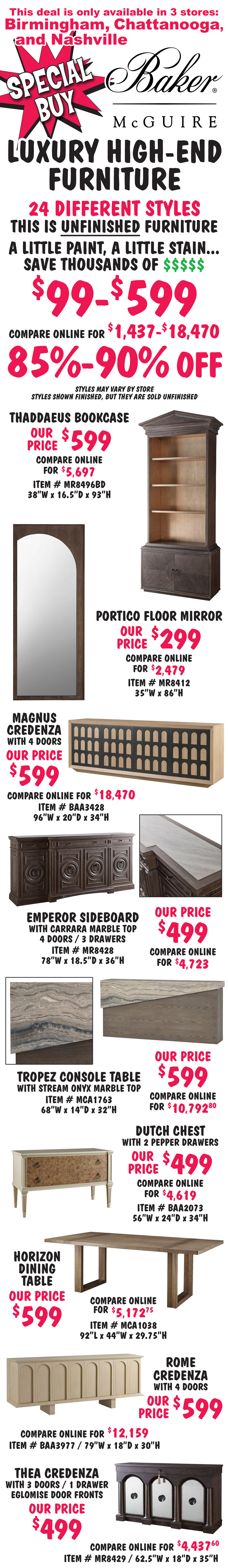 Special Buy Baker McGuire luxury high end furniture 85 to 90 percent off, $99 to $599, compare online for $1,437 to $18,470, available in 3 stores only, Birmingham, Chattanooga, and Nashville. 24 different styles, this is unfinished furniture, a little paint, a little stain, save thousands of dollars, styles may vary by store, styles shown finished, but they are sold unfinished. Thaddaeus Bookcase our price $599, compare online for $5,697, item number MR8496BD, 38 inches wide by 16 and a half inches deep by 93 inches high. Portico Floor Mirror our price $299, compare online for $2,479, item number MR8412, 34 inches wide by 86 inches high. Magnus Credenza with 4 doors our price $599, compare online for $18,470, item number BAA3428, 96 inches wide by 20 inches deep by 34 inches high. Emperor Sideboard with carrara mable top, 4 doors, and 3 drawers our price $499, compare online for $4,723, item number MR8428, 78 inches wide by 18 and a half inches deep by 36 inches high. Tropez Console Table with stream onyx marble top our price $599, compare online for $10,792.80, item number MCA1763, 68 inches wide by 14 inches deep by 32 inches high. Dutch Chest with 2 pepper drawers our price $499, compare online for $4,619, item number BAA2073, 56 inches wide by 24 inches deep by 34 inches high. Horizon Dining Table our price $599, compare online for $5,172.75, item number MCA1038, 92 inches long by 44 inches wide by 29 and 3 quarter inches high. Rome Credenza with 4 doors our price $599, compare online for $12,159, item number BAA3977, 79 inches wide by 18 inches deep by 30 inches high. Thea Credenza with 3 doors with eglomise fronts, and 1 drawer our price $499, compare online for $4,437.60, item number MR8429, 62 and a half inches wide by 18 inches deep by 35 inches high.