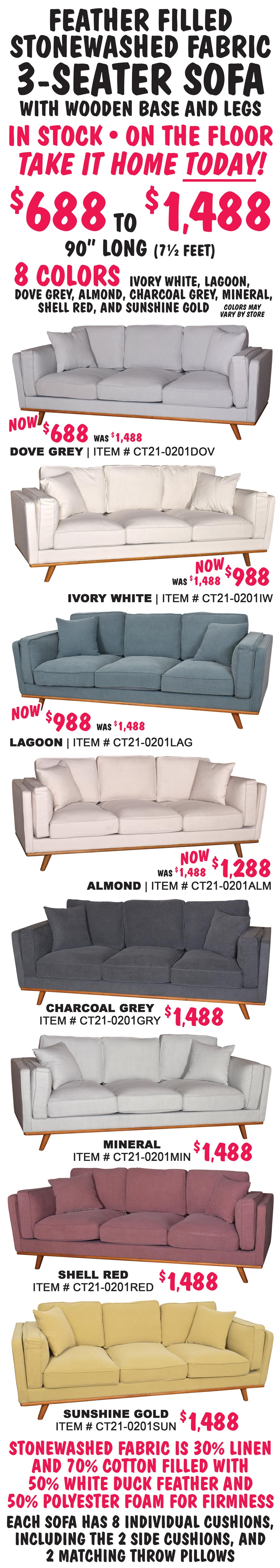 3-Seater Upholstered Sofas, feather filled, stonewashed fabric, with wooden base and legs. 90 inches long, that’s 7 and a half feet. In stock, on the floor, take it home today! $688 to $1,488 in 8 colors - dove grey, lagoon, ivory white, almond, charcoal grey, mineral, shell red, and sunshine gold. Dove grey is now only $688. Ivory white and lagoon are now $988 and almond is now $1,288. Charcoal grey, mineral, shell red, and sunshine gold are $1,488. Colors may vary by store. Stonewashed fabric is 30% linen and 70% cotton, filled with 50% white duck feather and 50% polyester foam for firmness. Each sofa has 8 individual cushions and 2 matching throw pillows.