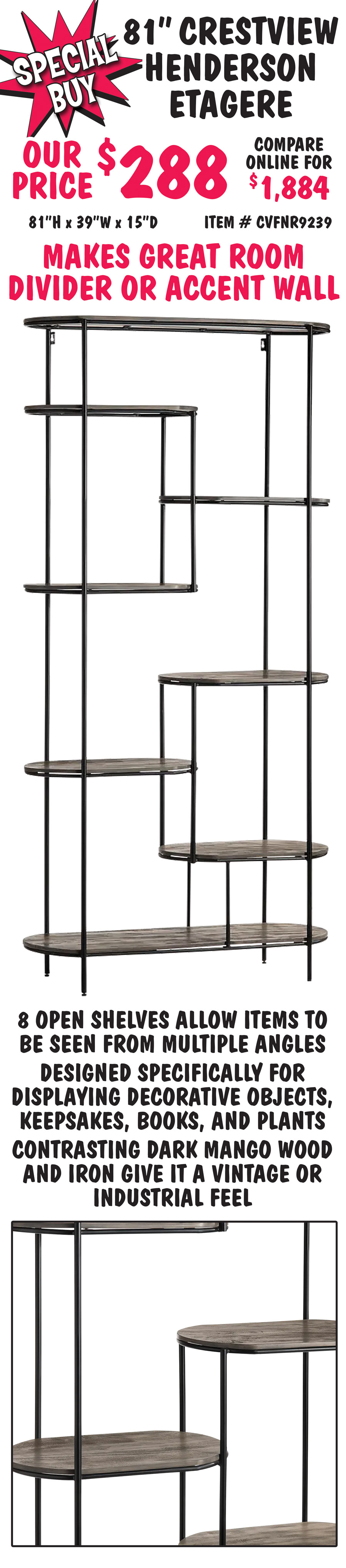 Special Buy 81 inch Crestview Henderson Etagere our price $288, compare online for $1,884, 81 inches high by 39 inches wide by 15 inches deep, item number CVFNR9239. Makes great room divider or accent wall, 8 open shelves allow items to be seen from multiple angles,
        designed specifically for displaying decorative objects, keepsakes, books, and plants, contrasting dark mango wood and iron give it a vintage or industrial feel.