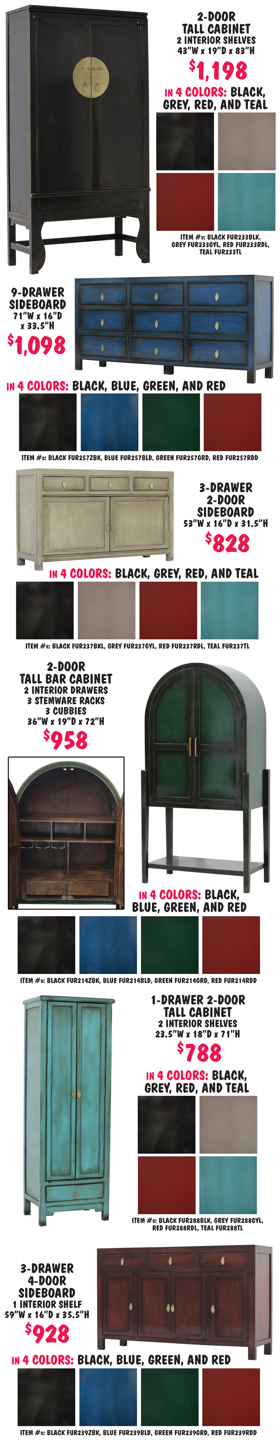 2 door tall cabinet with 2 interior shelves $1,198 in 4 colors black, grey, red, and teal, 43 inches wide by 19 inches deep by 83 inches high, item numbers black FUR233BLK, grey FUR233GYL, red FUR233RDL, teal FUR233TL. 9 drawer sideboard $1,098 in 4 colors black, blue, green, and red, 71 inches wide by 16 inches deep by 33 and a half inches high, item numbers black FUR257ZBK, blue FUR257BLD, green FUR257GRD, red FUR257RDD. 3 drawer 2 door sideboard $828 in 4 colors black, grey, red, and teal, 53 inches wide by 16 inches deep by 31 and a half inches high, item numbers black FUR237BKL, grey FUR237GYL, red FUR237RDL, teal FUR237TL. 2 door tall bar cabinet with 2 interior drawers, 3 stemware racks, and 3 cubbies $958 in 4 colors black, blue, green, and red, 36 inches wide by 19 inches deep by 72 inches high, item numbers black FUR214ZBK, blue FUR214BLD, green FUR214GRD, red FUR214RDD. 1 drawer 2 door tall cabinet with 2 interior shelves $788 in 4 colors black, grey, red, and teal, 23 and a half inches wide by 18 inches deep by 71 inches high, item numbers black FUR288BLK, grey FUR288GYL, red FUR288RDL, teal FUR288TL. 3 drawer 4 door sideboard with 1 interior shelf $928 in 4 colors black, blue, green, and red, 59 inches wide by 16 inches deep by 35 and a half inches high, item numbers black FUR239ZBK, blue FUR239BLD, green FUR239GRD, red FUR239RDD.