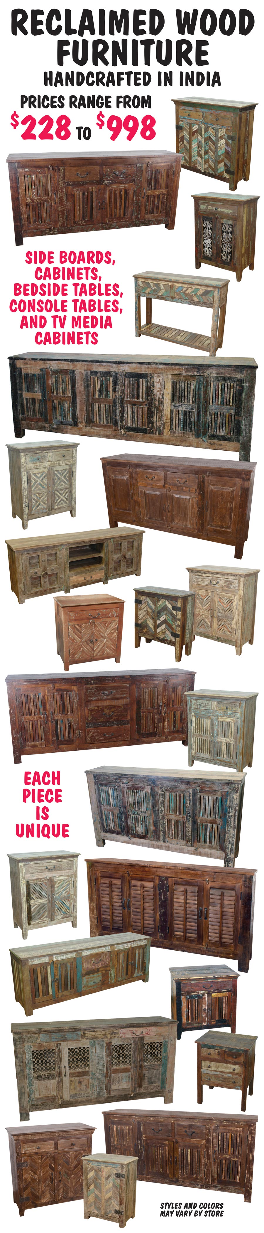 Reclaimed Wood Furniture handcrafted in India from rescued from old buildings, houses, warehouses, barns, fences, wagons, ships and docks left along the streets, shorelines and empty fields of India. These discarded materials have been repurposed and brought back to life in the form of sideboards, cabinets, bedside and console tables, and TV media cabinets. These one-of-a-kind pieces of furniture range in price from $228 to $998. Styles and colors may vary by store.