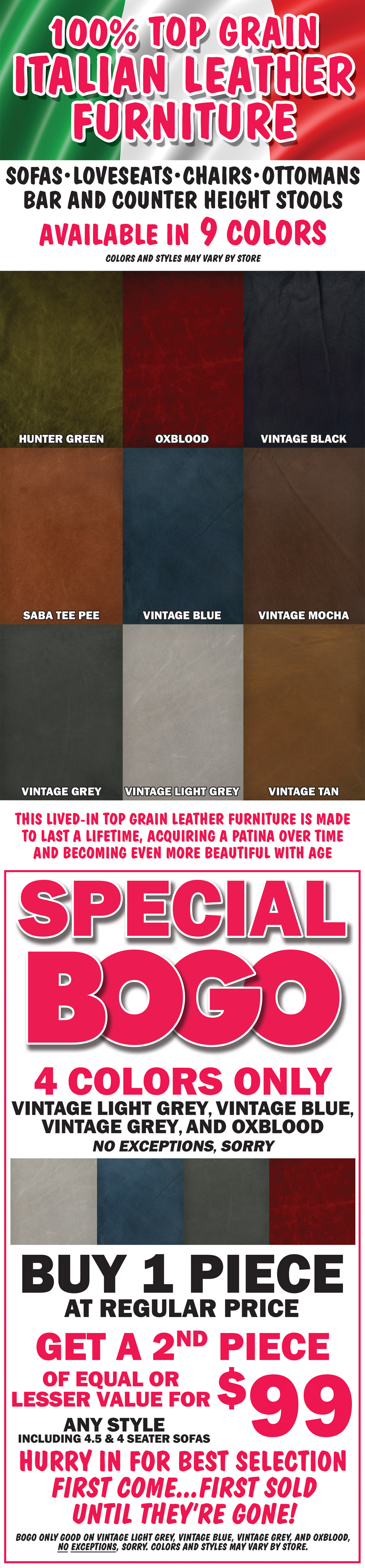 00 percent top grain Italian leather furniture, sofas, loveseats, chairs, ottomans, bar and counter height stools, available in 9 colors – hunter green, oxblood, vintage black, saba tee pee, vintage grey, vintage blue, vintage tan, vintage light grey, and vintage mocha. This lived-in top grain leather furniture is made to last a lifetime, acquiring a patina over time and becoming even more beautiful with age. Colors and styles may vary by store. Special BOGO on 4 colors only vintage light grey, vintage blue, vintage grey, and oxblood, no exceptions, sorry. Buy one piece at regular price, get a second piece of equal or lesser value for $99, any style including 4 and a half and 4 seater sofas. Hurry in for best selection. First come, first sold until they’re gone! BOGO only goo on vintage light grey, vintage blue, vintage grey, and oxblood, no exceptions, sorry. Colors and styles may vary by store.