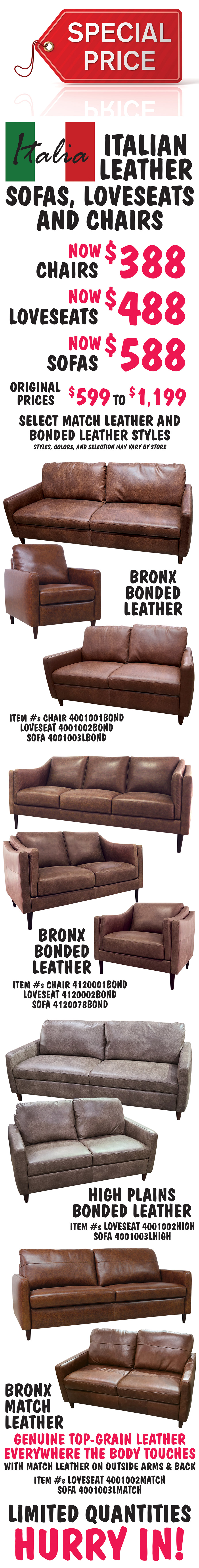 Special Price - Italian Leather Sofas, Loveseats, and Chairs. Chairs now $388, loveseats now $488, sofas now $588 on select match leather and bonded leather styles, original prices $599 to $1,199. Bronx bonded leather chair item number 4001001BOND, loveseat 4001002BOND, and sofa 4001003LBOND. Bronx bonded leather chair item number 4120001BOND, loveseat 4120002BOND, and sofa 4120078BOND. High Plains bonded leather loveseat item number 4001002HIGH and sofa 4001003LHIGH. Bronx match leather, genuine top-grain leather everywhere the body touches with match leather on outside arms and back, loveseat item number 4001002MATCH and sofa 4001003LMATCH. Limited quantities. Hurry in! Styles, colors, and selection may vary by store.