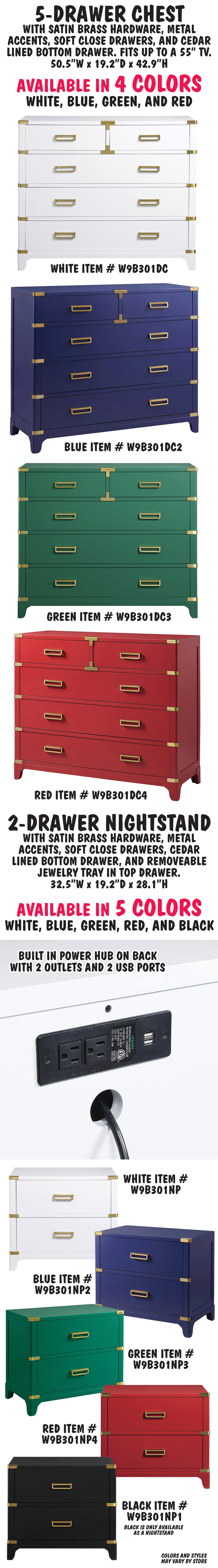 5 drawer Chest with satin brass hardware, metal accents, soft close drawers, and cedar lined bottom drawer. Fits up to a 55 inch TV. 50 and a half inches wide by 19 point 2 inches deep by 42 point 9 inches high. Available in 4 colors – white item number W9B301DC, blue item number W9B301DC2, green item number W9B301DC3, and red item number W9B301DC4. 2 drawer nightstand with satin brass hardware, metal accents, soft close drawers, cedar lined bottom drawer, and removeable jewelry tray in top drawer, plus built in power hub on back with 2 outlets and 2 USB ports. 32 and a half inches wide by 19 point 2 inches deep by 28 point 1 inches high. Available in 5 colors – white item number W9B301NP, blue item number W9B301NP2, green item number W9B301NP3, red item number W9B301NP4, and black W9B301NP1. Black is only available as a nightstand.