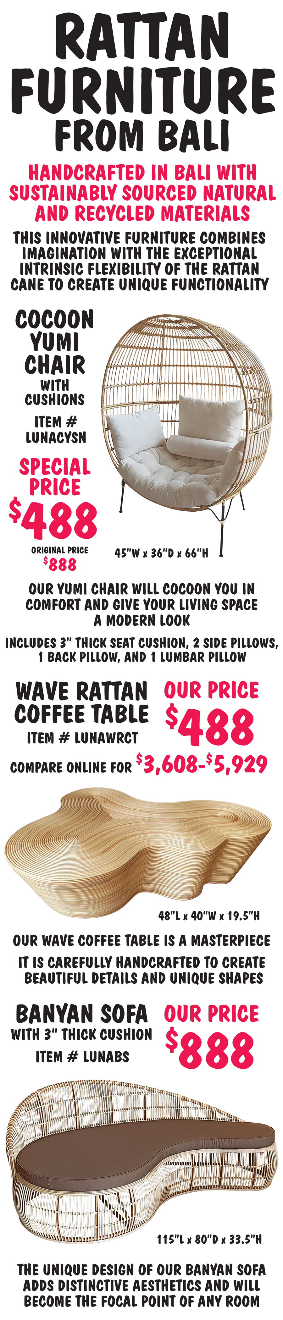 Rattan Furniture from Bali, handcrafted in Bali with sustainably sourced natural and recycled materials. This innovative furniture combines imagination with the exceptional intrinsic flexibility of the rattan cane to create unique functionality. Wave Rattan Coffee Table, our price $488, compare online for $3,608 to $5,929, item number LUNAWRCT. 48 inches long by 40 inches wide by 19 and a half inches high. Our wave coffee table is a masterpiece. It is carefully handcrafted to create beautiful details and unique shapes. Banyan Sofa with 3 inch thick cushion, our price $888, item numbr LUNABS. 115 inches long by 80” deep by 33 and a half inches high. The unique design of our Banyan sofa adds distinctive aesthetics and will become the focal point of any room. Cocoon Yumi Chair with cushions, our price $888, item number LUNACYSN. 45 inches wide by 36 inches deep by 66 inches high. Our Yumi chair will cocoon you in comfort and give your living space a modern look. Includes 3 inch thick seat cushion, 2 side pillows, 1 back pillow, and 1 lumbar pillow.