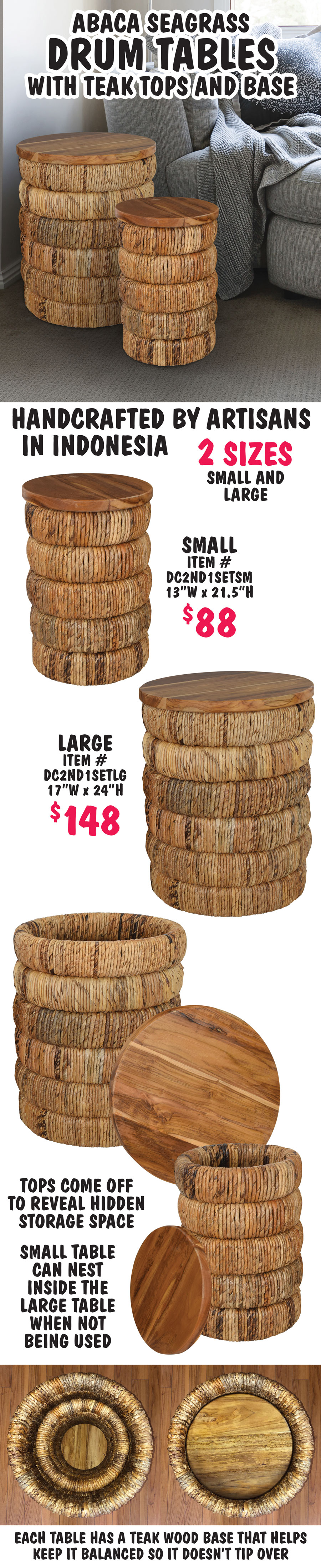 Abaca Seagrass Drum Tables with teak tops and base, handcrafted by artisans in Indonesia. 2 sizes small and large, small $88, item number DC2ND1SETSM, 13 inches wide by 21 and a half inches high, and large $148, item number DC2ND1SETLG, 17 inches wide by 24 inches high. Tops come off to reveal hidden storage space. Small table can nest inside the large table when not being used. Each table has a teak wood base that helps keep it balanced so it doesn’t tip over.