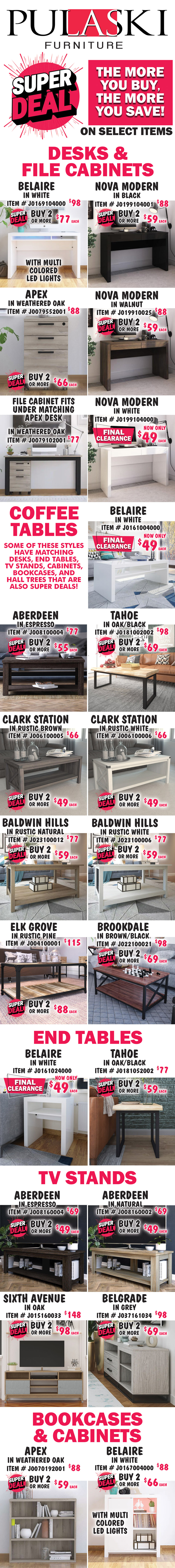 Pulaski Furniture Super Deal, the more you buy, the more you save on select items. Desks, File Cabinets, Coffee and End Tables, TV Stands, Bookcases, Cabinets, and Hall Trees. Some styles have matching pieces. Desks and File Cabinets: Belaire in White with multi colored LED lights, buy 1 for $98 or Super Deal, buy 2 or more for $77 each, item number J0169104000. Nova Modern in 3 colors, buy 1 for $88 or Super Deal, buy 2 or more for $59 each, Black item number J0199104001, Walnut item number J019910025, and White item number J0199104000 now on FINAL CLEARANCE $49, white only. Apex File Cabinets in Weathered Oak, buy 1 for $88 or Super Deal, buy 2 or more for $66 each, item number J0079552001. File Cabinet fits under matching Apex Desk in Weathered Oak, $77, item number J0079102001. Coffee Tables: Belaire in white, FINAL CLEARANCE now only $49, item number J0161004000. Aberdeen in Espresso, buy 1 for $77 or Super Deal, buy 2 or more for $55 each, item number J008100004. Tahoe in Oak-Black, buy 1 for $98 or Super Deal, buy 2 or more for $69 each, item number J0181002002. Clark Station in 2 colors, buy 1 for $66 or Super Deal, buy 2 or more for $49 each, Rustic Brown item number J006100005 and Rustic White item number J006100006. Baldwin Hills in 2 colors, Rustic Natural item number J023910012 and Rustic White item number J023910006, buy 1 for $77 or Super Deal, buy 2 or more for $59 each. Elk Grove in Rustic Pine, buy 1 for $115 or Super Deal, buy 2 or more for $88 each, item number J004100001. Brookdale in Brown-Black, buy 1 for $98 or Super Deal, buy 2 or more for $69 each, item number J022100021. End Tables: Belaire in white, FINAL CLEARANCE now only $49, item number J0161024000. Tahoe in Oak-Black, buy 1 for $77 or Super Deal, buy 2 or more for $59 each, item number J0181052002. Aberdeen in 2 colors, Natural item number J008160002 and Espresso item number J008160004, buy 1 for $69 or Super Deal, buy 2 or more for $49 each. Sixth Avenue in Oak, buy 1 for $148 or Super Deal, buy 2 or more for $98 each, item number J015160033. Belgrade in grey, buy 1 for $98 or Super Deal, buy 2 or more for $69 each, item number J037161034. Apex in Weathered Oak, buy 1 for $88 or Super Deal, buy 2 or more for $59 each, item number J00070192001. Belaire in White with multi colored LED lights item number J0167004000, buy 1 for $88 or Super Deal, buy 2 or more for $66 each.