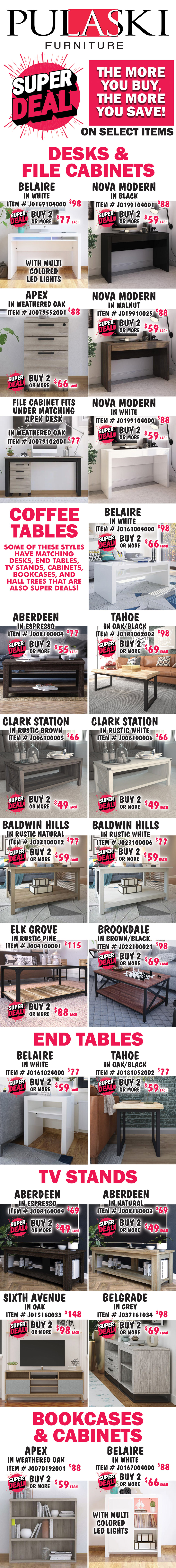 Pulaski Furniture Super Deal, the more you buy, the more you save on select items. Desks, File Cabinets, Coffee and End Tables, TV Stands, Bookcases, Cabinets, and Hall Trees. Some styles have matching pieces. Desks and File Cabinets: Belaire in White with multi colored LED lights, buy 1 for $98 or Super Deal, buy 2 or more for $77 each, item number J0169104000. Nova Modern in 3 colors, buy 1 for $88 or Super Deal, buy 2 or more for $59 each, Black item number J0199104001, Walnut item number J019910025, and White item number J0199104000. Apex File Cabinets in Weathered Oak, buy 1 for $88 or Super Deal, buy 2 or more for $66 each, item number J0079552001. File Cabinet fits under matching Apex Desk in Weathered Oak, $77, item number J0079102001. Coffee Tables: Belaire in white, buy 1 for $98 or Super Deal, buy 2 or more for $66 each, item number J0161004000. Aberdeen in Espresso, buy 1 for $77 or Super Deal, buy 2 or more for $55 each, item number J008100004. Tahoe in Oak-Black, buy 1 for $98 or Super Deal, buy 2 or more for $69 each, item number J0181002002. Clark Station in 2 colors, buy 1 for $66 or Super Deal, buy 2 or more for $49 each, Rustic Brown item number J006100005 and Rustic White item number J006100006. Baldwin Hills in 2 colors, Rustic Natural item number J023910012 and Rustic White item number J023910006, buy 1 for $77 or Super Deal, buy 2 or more for $59 each. Elk Grove in Rustic Pine, buy 1 for $115 or Super Deal, buy 2 or more for $88 each, item number J004100001. Brookdale in Brown-Black, buy 1 for $98 or Super Deal, buy 2 or more for $69 each, item number J022100021. End Tables: Belaire in white, buy 1 for $77 or Super Deal, buy 2 or more for $59 each, item number J0161024000. Tahoe in Oak-Black, buy 1 for $77 or Super Deal, buy 2 or more for $59 each, item number J0181052002. Aberdeen in 2 colors, Natural item number J008160002 and Espresso item number J008160004, buy 1 for $69 or Super Deal, buy 2 or more for $49 each. Sixth Avenue in Oak, buy 1 for $148 or Super Deal, buy 2 or more for $98 each, item number J015160033. Belgrade in grey, buy 1 for $98 or Super Deal, buy 2 or more for $69 each, item number J037161034. Apex in Weathered Oak, buy 1 for $88 or Super Deal, buy 2 or more for $59 each, item number J00070192001. Belaire in White with multi colored LED lights item number J0167004000, buy 1 for $88 or Super Deal, buy 2 or more for $66 each.