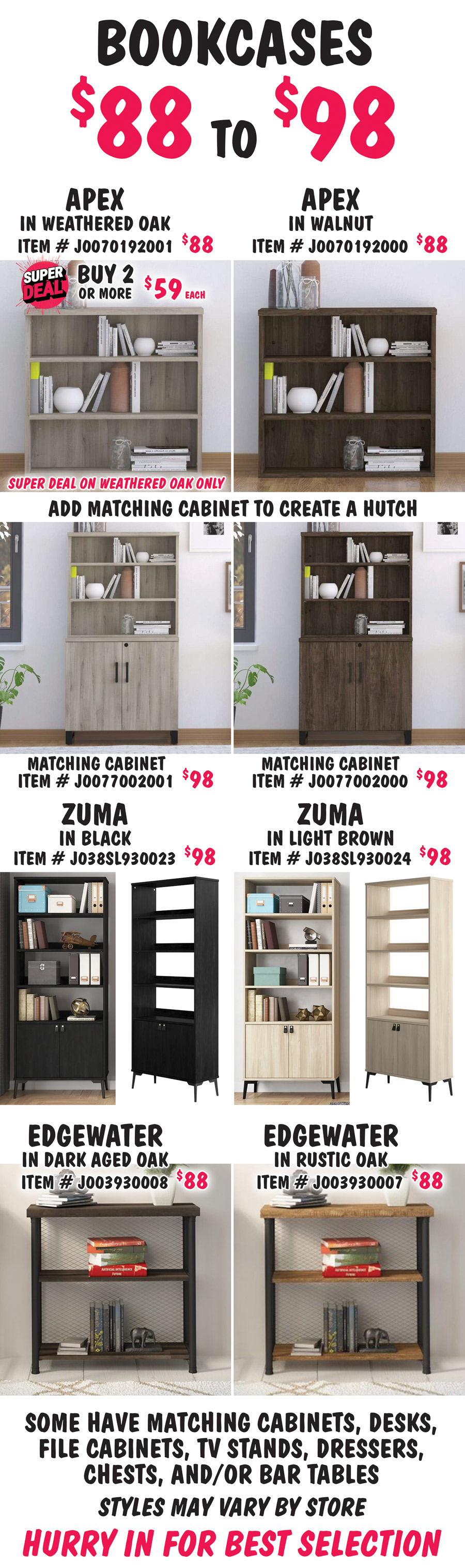 Bookcases $88 to $98. Apex in 2 colors, Weathered Oak, buy 1 for $88 or Super Deal, buy 2 or more for $59 each, item number J00070192001. Super Deal on Weathered Oak only. Walnut, $88, item number J00070192000. Add a matching Apex Cabinet to create a hutch. Matching Cabinets in 2 colors, $98 each, Weathered Oak item number J0077002001 and Walnut item number J0077002000. Zuma in 2 colors, $98 each, Black item number J038SL930023 and Light Brown item number J038SL930024. Edgewater in 2 colors, $88 each, Dark Aged Oak item number J003930008 and Rustic Oak item number J003930007. Some have matching cabinets, desks, file cabinets, TV stands, dressers, chests and-or bar tables. Styles may vary by store. Hurry in for best selection.