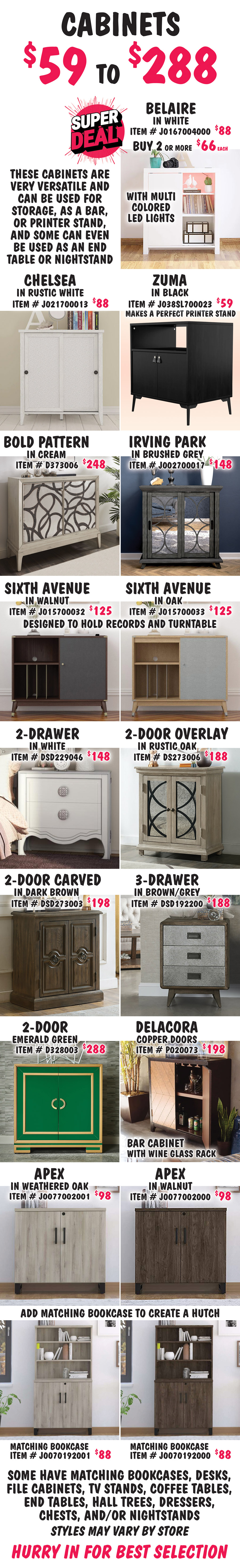 Cabinets $59 to $288, these cabinets are very versatile and can be used for storage, as a bar, or printer stand, and some can even be used as an end table or nightstand. Super Deal on Belaire in White with multi colored LED lights item number J0167004000, buy 1 for $88 or Super Deal, buy 2 or more for $66 each. Chelsea in Rustic White, $88, item number J021700013. Zuma in Black, $59, item number J038SL700023, makes a perfect printer stand. Bold Pattern in Cream, $248, item number D373006. Irving Park in Brushed Grey, $148, item number J002700017. Sixth Avenue in 2 colors is designed to hold records and a turntable, $125 each, Walnut item number J015700032 and Oak item number J015700033. 2-Drawer in White, $148, item number DSD229046, can also be used as a nightstand. 2-Door Overlay in Rustic Oak, $188, item number DS273006. 2-Door Carved in Dark Brown item number DSD273003, $198. 3-Drawer in Brown-Grey, $188, item number DSD192200. 2-Door in Emerald Green-Gold, $288, item number D328003. Delacora Bar Cabinet with wine glass rack in Brown with Copper Doors, $198, item number P020073. Apex in 2 colors, $98 each, Weathered Oak item number J0077002001 and Walnut item number J0077002000. Add a matching Apex Bookcase to create a hutch. Matching Bookcases in 2 colors, $88 each, Weathered Oak item number J00070192001 and Walnut item number J00070192000. Some have matching bookcases, desks, file cabinets, TV stands, coffee tables, end tables, hall trees, dressers, chests, and-or nightstands. Styles may vary by store. Hurry in for best selection.