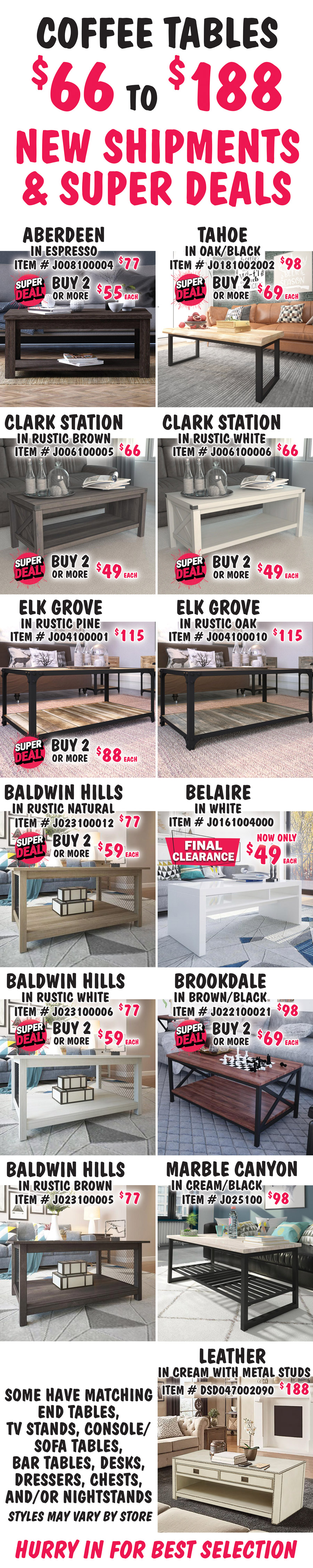 Coffee Tables $66 to $188, New Shipments plus Super Deals on Aberdeen, Tahoe, Clark Station, Elk Grove, Baldwin Hills, Belaire, and Brookdale styles. Aberdeen in Espresso, buy 1 for $77 or Super Deal, buy 2 or more for $55 each, item number J008100004. Tahoe in Oak-Black, buy 1 for $98 or Super Deal, buy 2 or more for $69 each, item number J0181002002. Clark Station in 2 colors, buy 1 for $66 or Super Deal, buy 2 or more for $49 each, Rustic Brown item number J006100005 and Rustic White item number J006100006. Elk Grove in 2 colors, Rustic Pine, buy 1 for $115 or Super Deal, buy 2 or more for $88 each, item number J004100001. Super Deal on Rustic Pine only. Rustic Oak, $115, item number J004100010. Belaire in white, FINAL CLEARANCE now only $49, item number J0161004000. Brookdale in Brown-Black, buy 1 for $98 or Super Deal, buy 2 or more for $69 each, item number J022100021. Baldwin Hills in 3 colors, Rustic Natural item number J023910012 and Rustic White item number J023910006, buy 1 for $77 or Super Deal, buy 2 or more for $59 each. Super Deal on Rustic Natural and Rustic White only. Rustic Brown, $77, item number J023910005. Marble Canyon in Cream-Black, $98, item number J025100. Leather in Cream with metal stud accents, $188, item number DSD047002090. Some have matching end tables, TV stands, console sofa tables, bar tables, desks, dressers, chests, and-or nightstands. Styles may vary by store. Hurry in for best selection.