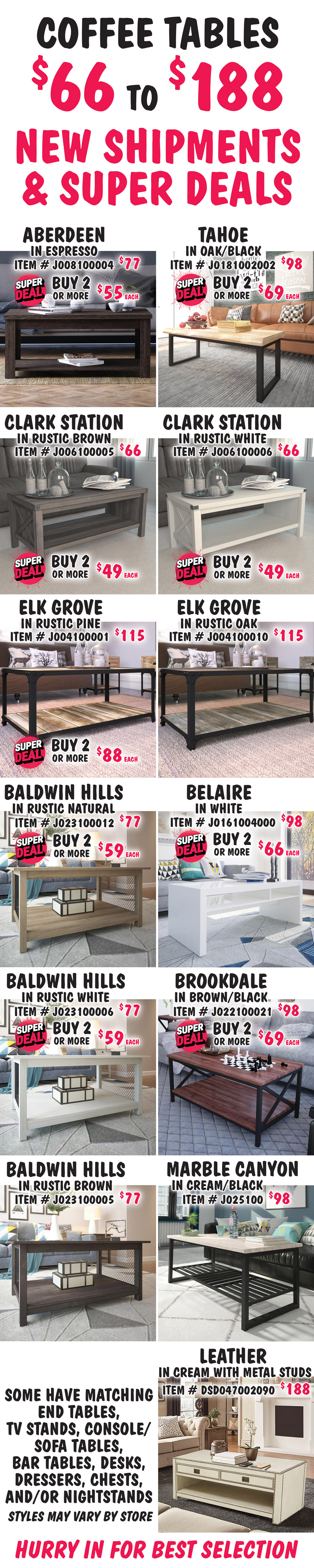 Coffee Tables $66 to $188, New Shipments plus Super Deals on Aberdeen, Tahoe, Clark Station, Elk Grove, Baldwin Hills, Belaire, and Brookdale styles. Aberdeen in Espresso, buy 1 for $77 or Super Deal, buy 2 or more for $55 each, item number J008100004. Tahoe in Oak-Black, buy 1 for $98 or Super Deal, buy 2 or more for $69 each, item number J0181002002. Clark Station in 2 colors, buy 1 for $66 or Super Deal, buy 2 or more for $49 each, Rustic Brown item number J006100005 and Rustic White item number J006100006. Elk Grove in 2 colors, Rustic Pine, buy 1 for $115 or Super Deal, buy 2 or more for $88 each, item number J004100001. Super Deal on Rustic Pine only. Rustic Oak, $115, item number J004100010. Belaire in white, buy 1 for $98 or Super Deal, buy 2 or more for $66 each, item number J0161004000. Brookdale in Brown-Black, buy 1 for $98 or Super Deal, buy 2 or more for $69 each, item number J022100021. Baldwin Hills in 3 colors, Rustic Natural item number J023910012 and Rustic White item number J023910006, buy 1 for $77 or Super Deal, buy 2 or more for $59 each. Super Deal on Rustic Natural and Rustic White only. Rustic Brown, $77, item number J023910005. Marble Canyon in Cream-Black, $98, item number J025100. Leather in Cream with metal stud accents, $188, item number DSD047002090. Some have matching end tables, TV stands, console sofa tables, bar tables, desks, dressers, chests, and-or nightstands. Styles may vary by store. Hurry in for best selection.