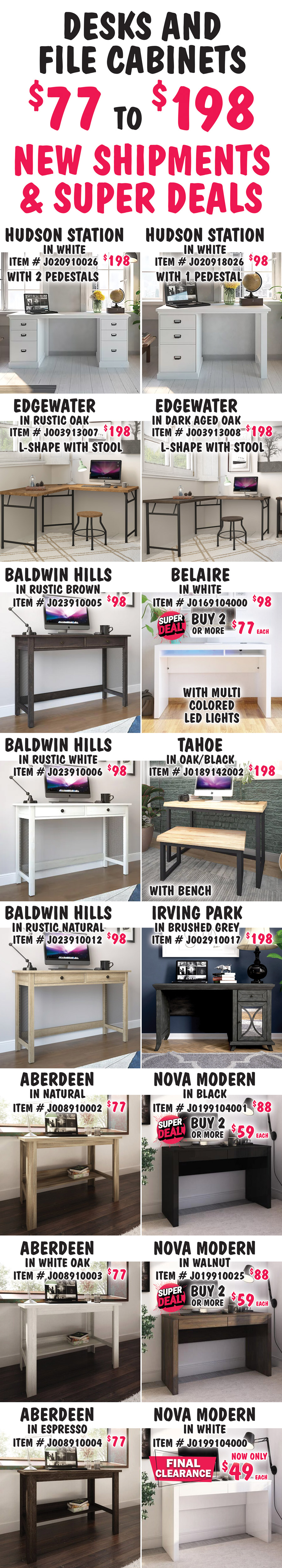 Desks and File Cabinets $77 to $198, New Shipments plus Super Deals on Belaire and Nova Modern desk styles, and Apex File Cabinet in Weathered Oak. Hudson Station in White with 2 pedestals, $198, item number J020910026. Hudson Station in White with 1 pedestal, $98, item number J020918026. Edgewater L-shape with stool in 2 colors, $198 each, Rustic Oak item number J003913007 and Dark Aged Oak item number J003913008. Belaire in White with multi colored LED lights, buy 1 for $98 or Super Deal, buy 2 or more for $77 each, item number J0169104000. Baldwin Hills in 3 colors, $98 each, Rustic Brown item number J023910005, Rustic White item number J023910006 and Rustic Natural item number J023910012. Tahoe with bench in Oak-Black, $198, item number J0189142002. Irving Park in Brushed Grey, $198, item number J002910017. Nova Modern in 3 colors, buy 1 for $88 or Super Deal, buy 2 or more for $59 each, Black item number J0199104001, Walnut item number J019910025, and White item number J0199104000 now on FINAL CLEARANCE $49, white only. Aberdeen in 3 colors, $77 each, Natural item number J008910002, White Oak item number J008910003, and Espresso item number J008910004.