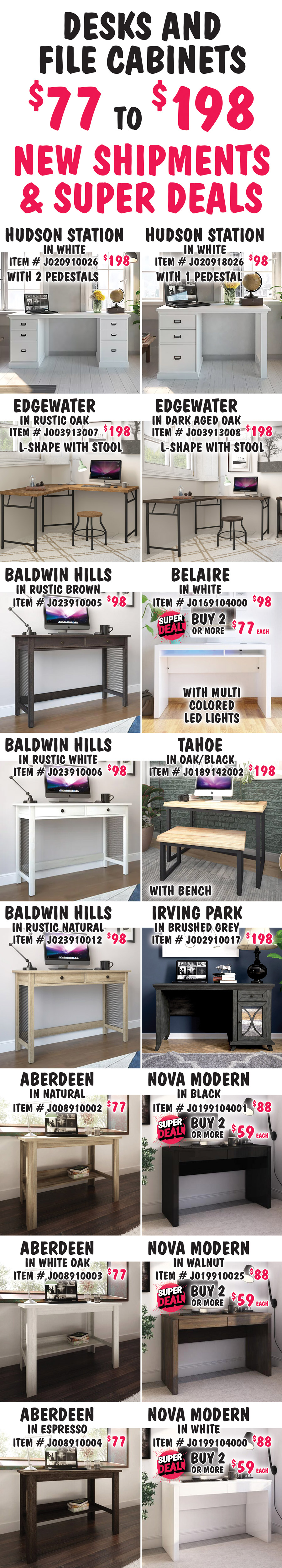 Desks and File Cabinets $77 to $198, New Shipments plus Super Deals on Belaire and Nova Modern desk styles, and Apex File Cabinet in Weathered Oak. Hudson Station in White with 2 pedestals, $198, item number J020910026. Hudson Station in White with 1 pedestal, $98, item number J020918026. Edgewater L-shape with stool in 2 colors, $198 each, Rustic Oak item number J003913007 and Dark Aged Oak item number J003913008. Belaire in White with multi colored LED lights, buy 1 for $98 or Super Deal, buy 2 or more for $77 each, item number J0169104000. Baldwin Hills in 3 colors, $98 each, Rustic Brown item number J023910005, Rustic White item number J023910006 and Rustic Natural item number J023910012. Tahoe with bench in Oak-Black, $198, item number J0189142002. Irving Park in Brushed Grey, $198, item number J002910017. Nova Modern in 3 colors, buy 1 for $88 or Super Deal, buy 2 or more for $59 each, Black item number J0199104001, Walnut item number J019910025, and White item number J0199104000. Aberdeen in 3 colors, $77 each, Natural item number J008910002, White Oak item number J008910003, and Espresso item number J008910004.