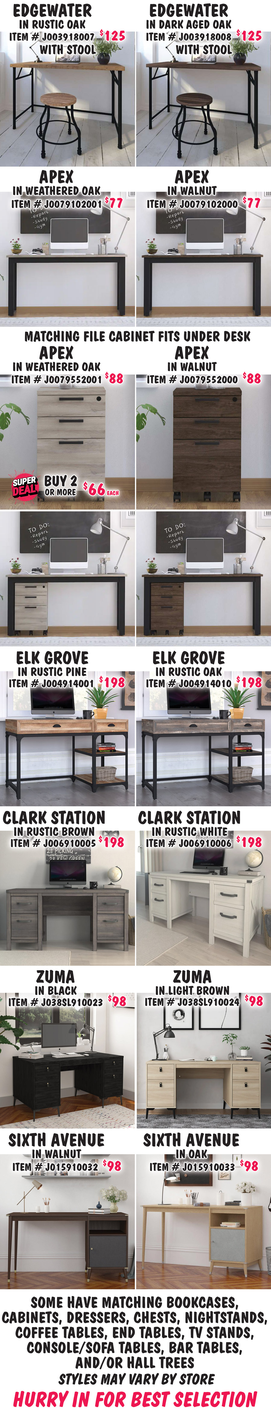 Edgewater with stool in 2 colors, $125 each, Rustic Oak item number J003918007 and Dark Aged Oak item number J003918008. Apex in 2 colors, $77 each, Weathered Oak item number J0079102001 and Walnut item number J0079102000. Matching Apex File Cabinets in 2 colors fit under desk. Weathered Oak, buy 1 for $88 or Super Deal, buy 2 or more for $66 each, item number J0079552001. Super Deal good on Weathered Oak File Cabinet only. Walnut, $88, item number J0079552000. Elk Grove in 2 colors, $198 each, Rustic Pine item number J004914001 and Rustic Oak item number J004914010. Clark Station in 2 colors, $198 each, Rustic Brown item number J006910005 and Rustic White item number J006910006. Zuma in 2 colors, $98 each, Black item number J038SL910023 and Light Brown item number J038SL910024. Sixth Avenue in 2 colors, $98 each, Walnut item number J015910032 and Oak item number J015910033. Some have matching bookcases, cabinets, dressers, chests, nightstands, coffee tables, end tables, TV stands, console sofa tables, bar tables and-or hall trees. Styles may vary by store. Hurry in for best selection.