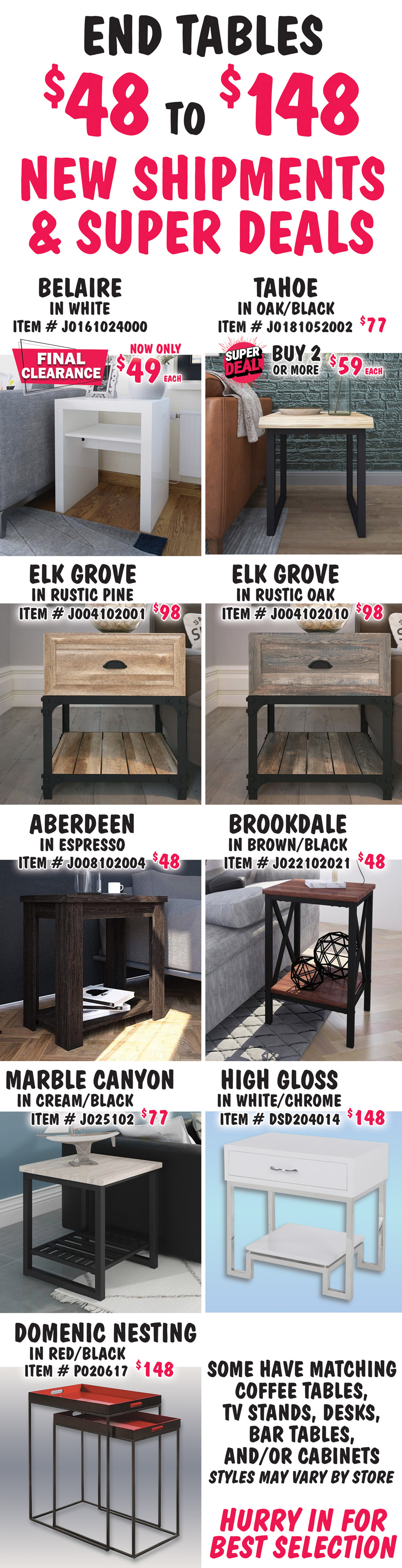 End Tables $48 to $148, New Shipments plus Super Deals on Belaire and Tahoe styles. Belaire in white, FINAL CLEARANCE now only $49, item number J0161024000. Tahoe in Oak-Black, buy 1 for $77 or Super Deal, buy 2 or more for $59 each, item number J0181052002. Super Deals on Belaire and Tahoe styles only. Elk Grove in 2 colors, $98 each, Rustic Pine item number J004102001 and Rustic Oak item number J004102010. Aberdeen in Espresso, $48, item number J008102004. Brookdale in Brown-Black, $48, item number J022102021. Marble Canyon in Cream-Black, $77, item number J025102. High Gloss in White with Chrome legs, $148, item number DSD204014. Domenic Nesting Tables in Red-Black, $148, item number P020617. Some have matching coffee tables, TV stands, desks, bar tables and-or cabinets. Styles may vary by store. Hurry in for best selection.