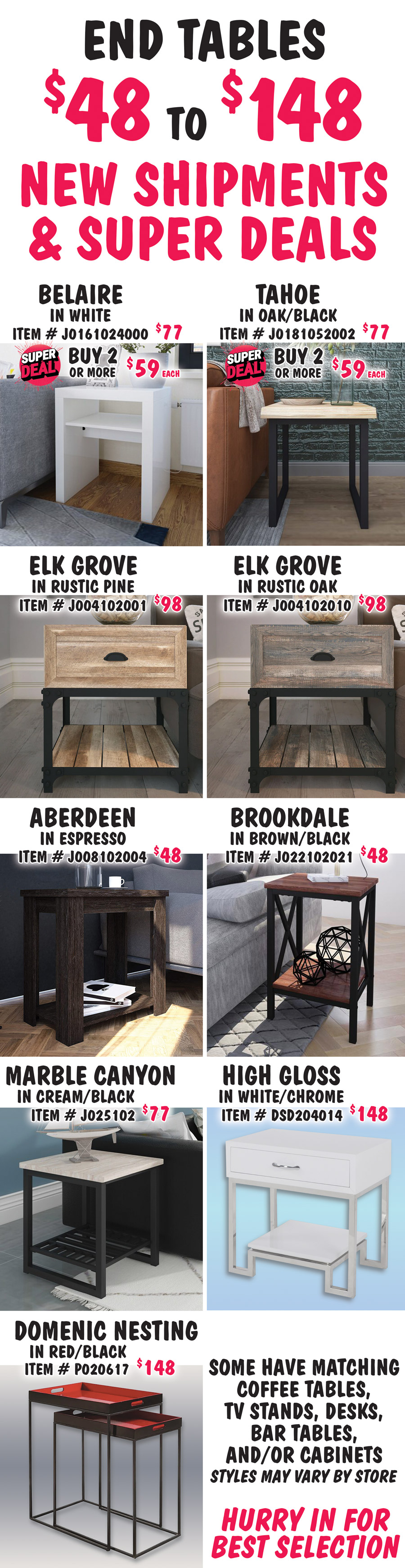 End Tables $48 to $148, New Shipments plus Super Deals on Belaire and Tahoe styles. Belaire in white, buy 1 for $77 or Super Deal, buy 2 or more for $59 each, item number J0161024000. Tahoe in Oak-Black, buy 1 for $77 or Super Deal, buy 2 or more for $59 each, item number J0181052002. Super Deals on Belaire and Tahoe styles only. Elk Grove in 2 colors, $98 each, Rustic Pine item number J004102001 and Rustic Oak item number J004102010. Aberdeen in Espresso, $48, item number J008102004. Brookdale in Brown-Black, $48, item number J022102021. Marble Canyon in Cream-Black, $77, item number J025102. High Gloss in White with Chrome legs, $148, item number DSD204014. Domenic Nesting Tables in Red-Black, $148, item number P020617. Some have matching coffee tables, TV stands, desks, bar tables and-or cabinets. Styles may vary by store. Hurry in for best selection.