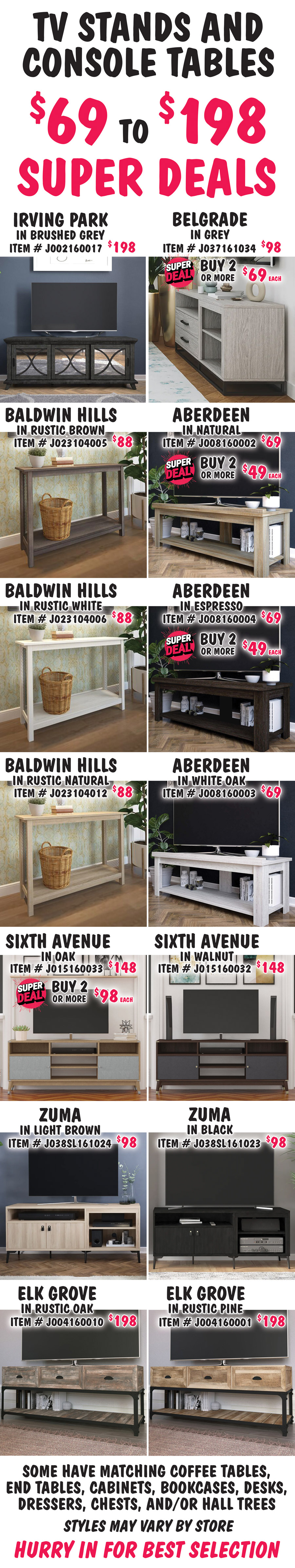 TV Stands and Console Tables $69 to $198. Super Deals on Belgrade, Aberdeen, and Sixth Avenue styles. Belgrade in grey, buy 1 for $98 or Super Deal, buy 2 or more for $69 each, item number J037161034. Irving Park in Brushed Grey, $198, item number J002160017. Aberdeen in 3 colors, Natural item number J008160002 and Espresso item number J008160004, buy 1 for $69 or Super Deal, buy 2 or more for $49 each. Super Deals on Natural and Espresso only. White Oak, $69, item number J008160003. Baldwin Hills in 3 colors, $88 each, Rustic Brown item number J023104005, Rustic White item number J023104006, and Rustic Natural item number J023104012. Sixth Avenue in 2 colors, Oak, buy 1 for $148 or Super Deal, buy 2 or more for $98 each, item number J015160033. Super Deals on Oak only. Walnut, $148, item number J015160032. Zuma in 2 colors, $98 each, Light Brown item number J038SL161024 and Black item number J038SL161023. Elk Grove in 2 colors, $198 each, Rustic Oak item number J004160010 and Rustic Pine item number J004160001. Some have matching coffee tables, end tables, cabinets, bookcases, desks, dressers, chests, and-or hall trees. Styles may vary by store. Hurry in for best selection.