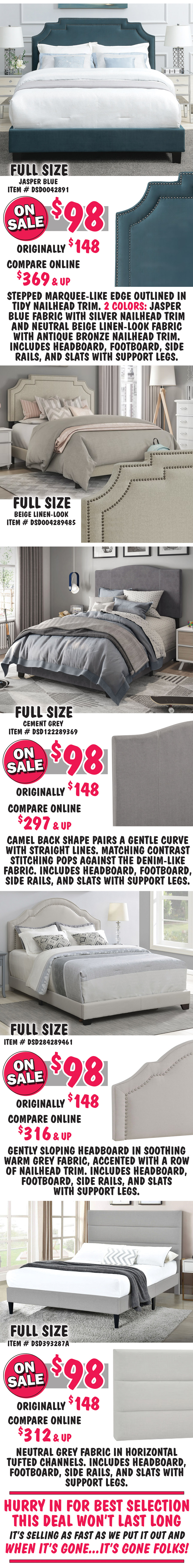 Full size Marquee Nailhead in 2 colors: Jasper Blue item number DSD0042891 and Beige Linen item number DSD004289485, on sale now $98, originally $148, compare online for $369 and up, stepped marquee-like edge on the headboard is outlined in tidy nailhead trim. Full size Stitched Camel in Cement Grey item number DSD122289369, on sale now $98, originally $148, compare online for $297 and up, camel back headboard shape pairs a gentle curve with straight lines, matching contrast stitching pops against the denim-like fabric. Full size Queen Anne with Nailhead Trim in Warm Grey, item number DSD284289461, on sale now $98, originally $148, compare online for $316 and up, gently sloping headboard in soothing warm grey fabric, accented with a row of nailhead trim. Full size Horizontal Channeled in Grey, item number DSD393287A, on sale now $98, originally $148, compare online for $312 and up, rectangular headboard features a neutral grey fabric in horizontal tufted channels. Hurry in for best selection. This deal won’t last long. It’s selling as fast as we put it out and when it’s gone, it’s gone.