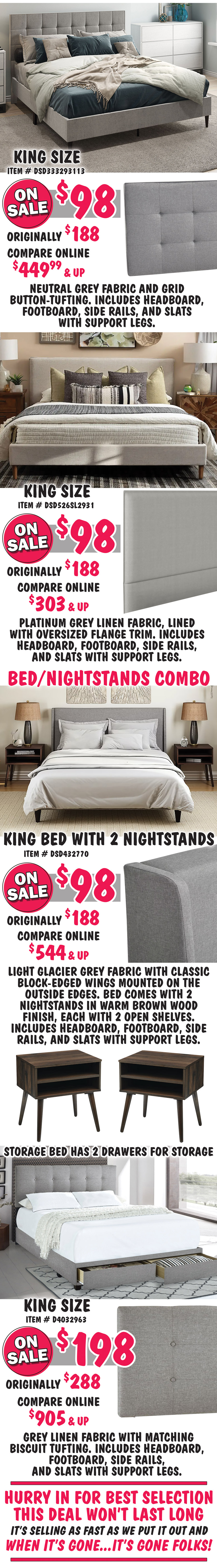 King size Grid-Tufted in Grey, item number DSD333293113, on sale now $98, originally $188, compare online for $449.99 and up, rectangular headboard features a neutral grey fabric and grid button-tufting. King size Flange-Trimmed in Platinum, item number DSD526SL2931, on sale now $98, originally $188, compare online for $303 and up, rectangular headboard features a platinum grey linen fabric, lined with oversized flange trim. Bed and Nightstands Combo, King size Wingback in Glacier Grey, item number DSD432770, on sale now $98, originally $188, compare online for $544 and up, rectangular headboard in light glacier grey fabric with classic block-edged wings mounted on the outside edges. bed comes with 2 nightstands in warm brown wood finish, each with 2 open shelves. King size Glacier Storage Bed, item number D4032963, on sale now $198, originally $288, compare online for $905 and up, grey linen fabric with matching biscuit tufting and 2 drawers for storage. Hurry in for best selection. This deal won’t last long. It’s selling as fast as we put it out and when it’s gone, it’s gone.
